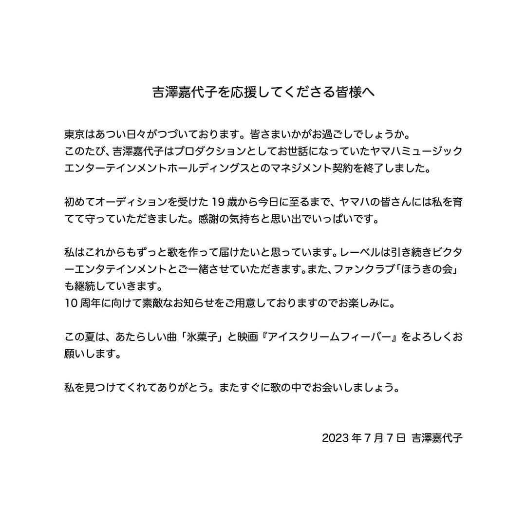 吉澤嘉代子さんのインスタグラム写真 - (吉澤嘉代子Instagram)「お知らせ 東京はあつい日々がつづいております。皆さまいかがお過ごしでしょうか。  このたび、吉澤嘉代子はプロダクションとしてお世話になっていたヤマハミュージックエンターテインメントホールディングスとのマネジメント契約を終了しました。  初めてオーディションを受けた19歳から今日に至るまで、ヤマハの皆さんには私を育てて守っていただきました。感謝の気持ちと思い出でいっぱいです。  私はこれからもずっと歌を作って届けたいと思っています。レーベルは引き続きビクターエンタテインメントとご一緒させていただきます。また、ファンクラブ「ほうきの会」も継続していきます。 10周年に向けて素敵なお知らせをご用意しておりますのでお楽しみに。  この夏は、あたらしい曲「氷菓子」と映画『アイスクリームフィーバー』をよろしくお願いします。  私を見つけてくれてありがとう。またすぐに歌の中でお会いしましょう。  2023年7月7日 吉澤嘉代子」7月7日 23時01分 - yoshizawakayoko