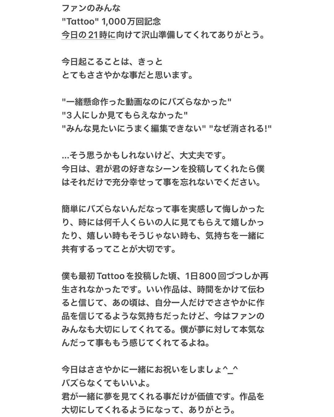 SHIROSEさんのインスタグラム写真 - (SHIROSEInstagram)「Tattoo - SHIROSE from WHITE JAM(Music  Video)  Thank you for 10,000,000 views🎉  I posted a tiktok. and...  I will watch my sexy tiktoks posted by everyone now☺️ #SHIROSE  Thank you🎉 I hope you will continue to look forward to my works.  ファンのみんな "Tattoo" 1,000万回記念 今日の21時に向けて沢山準備してくれてありがとう。  今日起こることは、きっと とてもささやかな事だと思います。  "一緒懸命作った動画なのにバズらなかった" "3人にしか見てもらえなかった" "みんな見たいにうまく編集できない" "なぜ消される!"  …そう思うかもしれないけど、大丈夫です。 今日は、君が君の好きなシーンを投稿してくれたら僕はそれだけで充分幸せって事を忘れないでください。  簡単にバズらないんだなって事を実感して悔しかったり、時には何千人くらいの人に見てもらえて嬉しかったり、嬉しい時もそうじゃない時も、気持ちを一緒に共有するってことが大切です。  僕も最初Tattooを投稿した頃、1日800回づつしか再生されなかったです。いい作品は、時間をかけて伝わると信じて、あの頃は、自分一人だけでささやかに作品を信じてるような気持ちだったけど、今はファンのみんなも大切にしてくれてる。僕が夢に対して本気なんだって事ももう感じてくれてるよね。  今日はささやかに一緒にお祝いをしましょ^_^ バズらなくてもいいよ。 君が一緒に夢を見てくれる事だけが価値です。作品を大切にしてくれるようになって、ありがとう。」7月8日 20時27分 - wjf_shirose