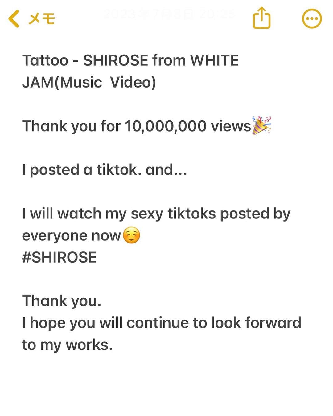 SHIROSEさんのインスタグラム写真 - (SHIROSEInstagram)「Tattoo - SHIROSE from WHITE JAM(Music  Video)  Thank you for 10,000,000 views🎉  I posted a tiktok. and...  I will watch my sexy tiktoks posted by everyone now☺️ #SHIROSE  Thank you🎉 I hope you will continue to look forward to my works.  ファンのみんな "Tattoo" 1,000万回記念 今日の21時に向けて沢山準備してくれてありがとう。  今日起こることは、きっと とてもささやかな事だと思います。  "一緒懸命作った動画なのにバズらなかった" "3人にしか見てもらえなかった" "みんな見たいにうまく編集できない" "なぜ消される!"  …そう思うかもしれないけど、大丈夫です。 今日は、君が君の好きなシーンを投稿してくれたら僕はそれだけで充分幸せって事を忘れないでください。  簡単にバズらないんだなって事を実感して悔しかったり、時には何千人くらいの人に見てもらえて嬉しかったり、嬉しい時もそうじゃない時も、気持ちを一緒に共有するってことが大切です。  僕も最初Tattooを投稿した頃、1日800回づつしか再生されなかったです。いい作品は、時間をかけて伝わると信じて、あの頃は、自分一人だけでささやかに作品を信じてるような気持ちだったけど、今はファンのみんなも大切にしてくれてる。僕が夢に対して本気なんだって事ももう感じてくれてるよね。  今日はささやかに一緒にお祝いをしましょ^_^ バズらなくてもいいよ。 君が一緒に夢を見てくれる事だけが価値です。作品を大切にしてくれるようになって、ありがとう。」7月8日 20時27分 - wjf_shirose