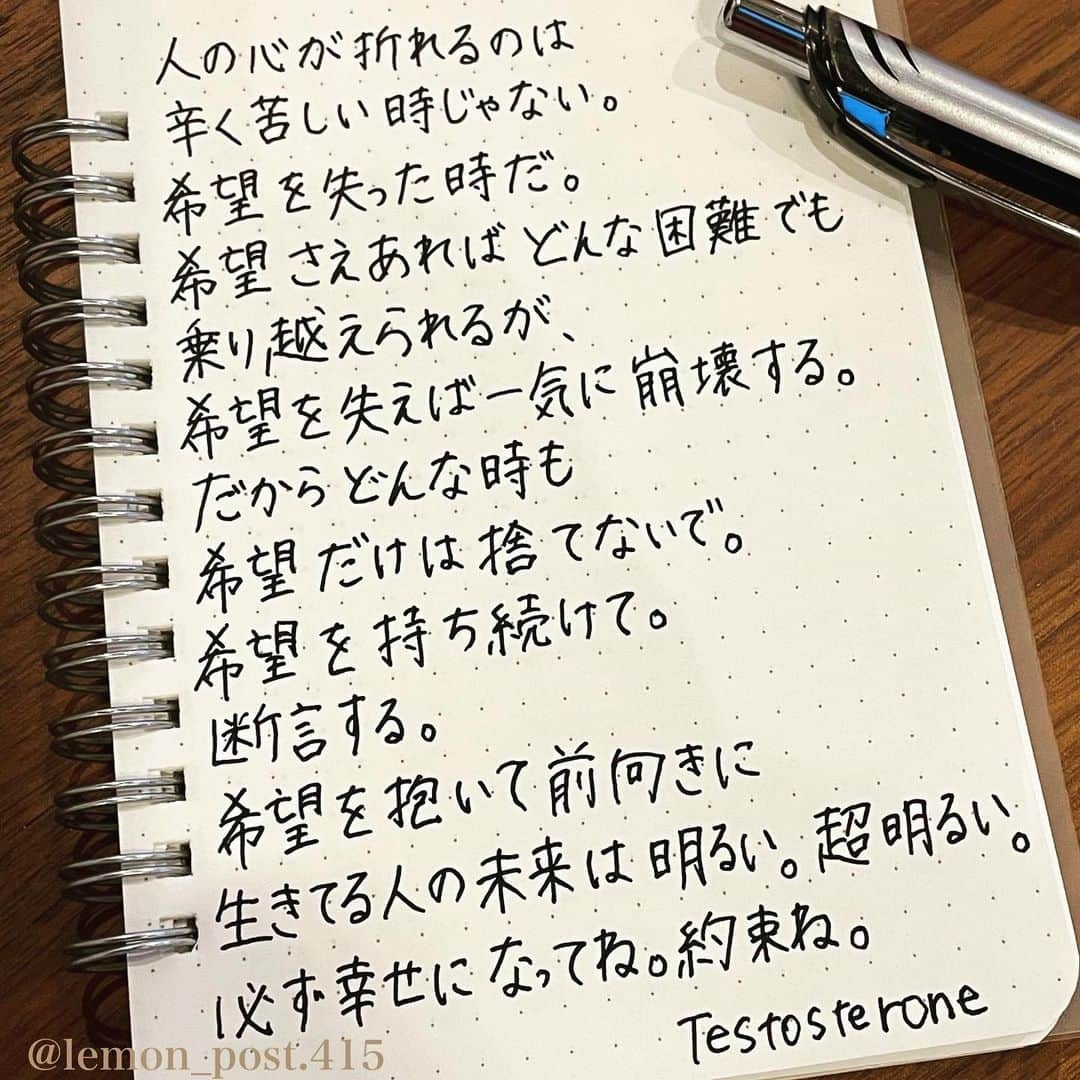 れもんさんのインスタグラム写真 - (れもんInstagram)「⋆ ⋆ #testosterone さん ⋆ ⋆ 希望は持っていよう😊 ⋆ ⋆ ⋆ PS アメブロやってます☺️ よく質問を頂く内容の返信や 学生時代の筆跡など 色々書いていきます👍 ⋆ InstagramやTwitterのプロフィールや ハイライトからも飛べます✈️ いいねやフォローも是非 お待ちしてます💟 アメンバー申請も よろしくお願いします☺️ ⋆ れもんぶろぐ☞ https://ameblo.jp/lemonpost415/ ⋆ れもんTwitter☞ lemon_post_415 良ければフォローお願いします🤲 ⋆ #ネットで見つけた良い言葉 #名言 #格言 #手書き #手書きツイート #手書きpost #ポジティブ #努力 #ポジティブになりたい #前向き #文字 #言葉 #ボールペン #筆ペン #言葉の力 #幸せ #幸せ引き寄せ隊 #美文字 #美文字になりたい #紹介はタグ付けとID載せお願いします #れもんpost #れもんのーと #エナージェル  #筆まかせ」7月8日 19時48分 - lemon_post.415