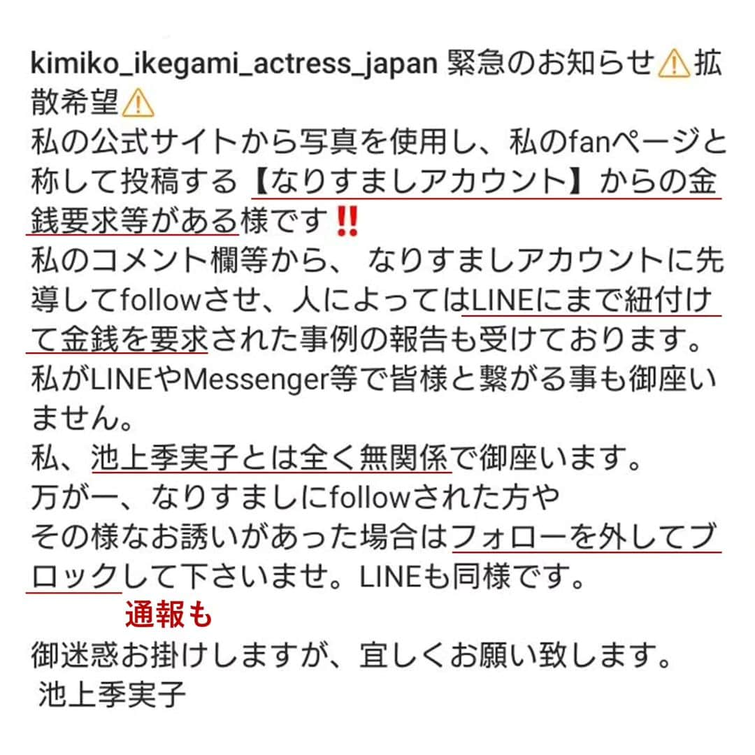 池上季実子さんのインスタグラム写真 - (池上季実子Instagram)「【拡散希望・大切なお知らせ】  先日お騒がせしました「なりすまし詐欺」の件です。  弊社所属女優：池上季実子の写真を無断使用し、金銭要求をした詐欺が発生しました。  勿論、池上季実子とオフィスUpoops、 並びに弊社スタッフは全く無関係で、 現在事実確認を行い、警察に相談中です。  そこで、皆様にお願いですが、警察に提出する「犯罪の証拠」として、皆様に送られたLINEやメールの内容を撮影（スクショ等）して、下記メールアドレスへ送りいただけますでしょうか？  事務所管理メルアド upoops01@gmail.com  ※お送りいただきました画像や個人情報は一切公表致しませんので、ご安心下さい。  大切なファンの皆様を詐欺師が狙った事に対し、池上本人も大変憤っており、今後被害を拡げない為にも、ご協力をお願い致します。  また、事務所管理の「池上季実子【公式】公開中の全リンク先」をまとめました。  池上季実子【公式】公開中の全リンク先 https://linktr.ee/ikegamikimiko_official  一度上記↑URLをクリックして、ご確認下さい。  ココ↑に表記されているもの以外は、全て事務所無承認です。  なりすましや詐欺の可能性があるので、見つけた時は、各SNSに「通報→ブロック」して、ご自衛頂きます様、宜しくお願いします。  弊社所属女優：池上季実子も被害者ではありますが、皆様が被害報告をして下さった事により、事件が発覚し、対策出来ました事に、大変感謝申し上げます。  今後とも、池上季実子を応援して頂けます様、宜しくお願い申し上げます。    池上季実子   オフィスUpoops   スタッフ一同  #池上季実子 #女優 #お知らせ #拡散希望 #なりすまし #なりすまし詐欺 #詐欺 #SNS #フェイスブック #インスタ #Twitter #アメブロ #通報 #犯罪」7月9日 18時24分 - kimiko_ikegami_actress_japan