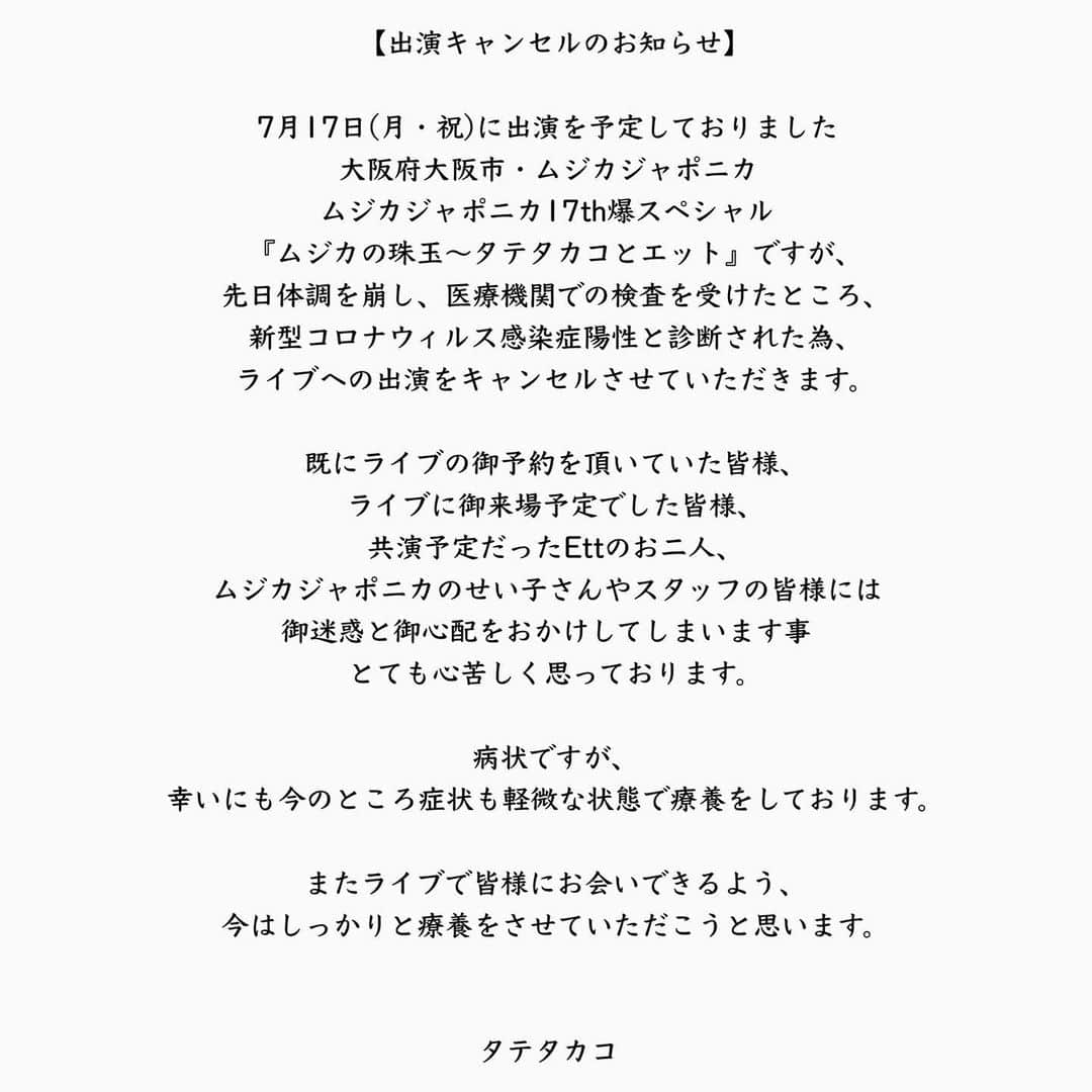 タテタカコさんのインスタグラム写真 - (タテタカコInstagram)「【出演キャンセルのお知らせ】  7月17日(月・祝)に出演を予定しておりました大阪府大阪市・ムジカジャポニカでのライブ、ムジカジャポニカ17th爆スペシャル『ムジカの珠玉〜タテタカコとエット』ですが、 先日体調を崩し、医療機関での検査を受けたところ、新型コロナウィルス感染症陽性と診断された為、ライブへの出演をキャンセルさせていただきます。  既にライブの御予約を頂いていた皆様、ライブに御来場予定でした皆様、共演予定だったEttのお二人、ムジカジャポニカのせい子さんやスタッフの皆様には御迷惑と御心配をおかけしてしまいます事とても心苦しく思っております。  病状ですが、幸いにも今のところ症状も軽微な状態で療養をしております。 またライブで皆様にお会いできるよう、今はしっかりと療養をさせていただこうと思います。 　　　　　　　　　　　　　タテタカコ  💐7/17( 祝月) ㊗️ムジカ17周年祝い🎉は、 初の試み『Ettの生音ワンマン投げ銭ショウ』に変更していただきました！ 聴き入ってしまうEttのお二人の✨生音ライブ、是非ムジカジャポニカさんへ足をお運びくださいませ🙇‍♂️  https://musicaja.info/9323  ※タテタカコは9/9(土)新ワンマンショウをさせていただけることになりました🙏  https://musicaja.info/9427」7月13日 1時08分 - tatetakako