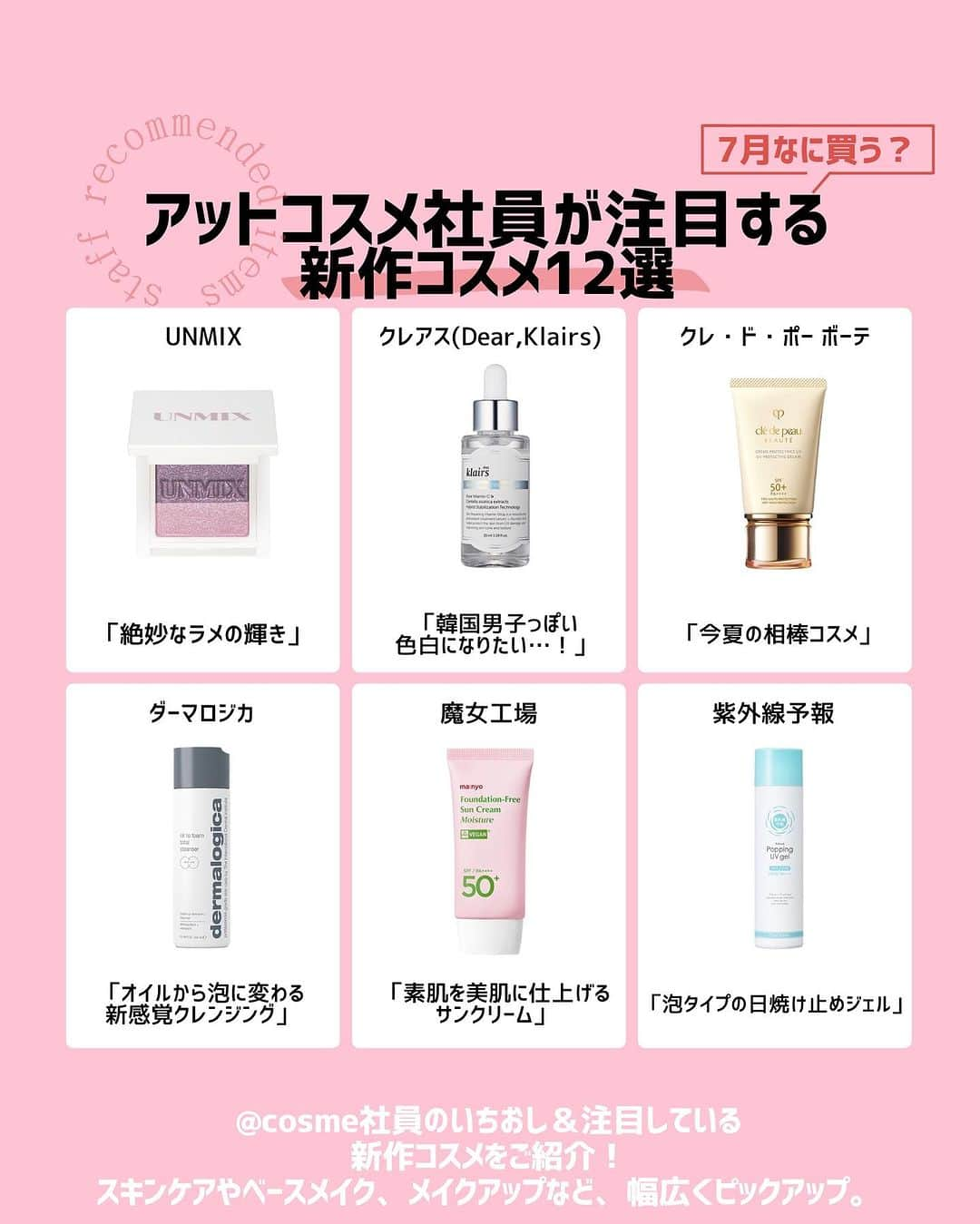 @BEAUTIST編集部さんのインスタグラム写真 - (@BEAUTIST編集部Instagram)「7月なに買う？🤔🛍 ＠cosme社員が注目する新作コスメ12選💄  ＠cosme社員のいちおし＆注目している、スキンケアやベースメイク、メイクアップなど、新作コスメをご紹介します🐇  アイテムをセレクトしたのは、「教えて！美容部員さん」のライブSHOPPINGに出演している美容部員さんをはじめ、＠cosme編集部員や美容ライターなど6名。  各スタッフのコメントと併せて、ぜひチェックしてみてくださいね👀✨ ＿＿＿＿＿＿＿＿＿＿＿＿＿＿＿＿＿＿＿＿＿＿ ▼selector：美容部員 ウトン（ @uton_atcosmetokyo ）  📝UNMIX アイリッドニュアンス ダブル「02 フローズンピンク」 3,190円（税込）  📝ダーマロジカ オイル トゥ フォーム トータルクレンザー 250ml・8,580円（税込）  ▼selector：美容部員 村上（ @murakami_atcosme ）  📝スノービューティー スノービューティー ブライトニング スキンケアパウダーA 7,150円（税込）  📝プレディア スパ・エ・メール ブラン コンフォール 170ml・3,960円（税込）/ 360ml・7,150円（税込）  ▼selector：編集部員 ちーさん  📝紫外線予報 爽やかなUV泡ジェル 90g・1,815円（税込） SPF50+・PA++++  📝魔女工場 ファンデフリー サンクリーム モイスチャー 50ml・3,080円（税込） SPF50+・PA++++  ▼selector：編集部員 なが  📝コスメデコルテ コスメデコルテ アイグロウジェム スキンシャドウ  2,970円（税込）  📝AESTURA(エストラ) エイシカ365 クイックマスクパッド 60枚・2,860円（税込）  ▼selector：編集部員 しょーちゃん  📝クレアス(Dear,Klairs) フレッシュリージュースドビタミンドロップ 35ml・2,400円（税込）  📝suisai スイサイ パウダーウォッシュN（森永ラムネの香り） 1,980円（税込）  ▼selector：ライター ほずほず  📝クラランス ダブル セーラム ライト 50ml・16,500円（税込）  📝クレ・ド・ポー ボーテ クレームＵＶ ｎ 50g・11,000円（税込） SPF50+・PA++++ ＿＿＿＿＿＿＿＿＿＿＿＿＿＿＿＿＿＿＿＿＿＿  #新作コスメ #アットコスメ  #コスメ好きさんと繋がりたい #beauty #makeup #skincare #cosmetics #beautynews #atcosme」7月13日 18時32分 - at_cosme