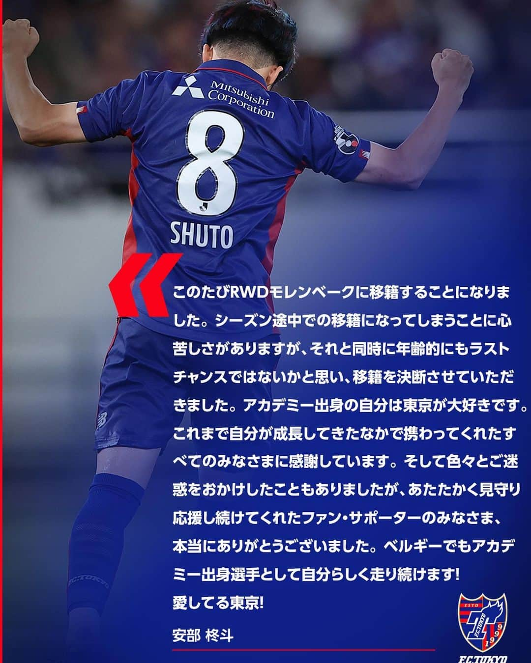 FC東京オフィシャルグッズさんのインスタグラム写真 - (FC東京オフィシャルグッズInstagram)「🔵選手情報🔴 #安部柊斗 選手のベルギーの #RWDモレンベーク への完全移籍について、両クラブ間で基本合意しましたので、お知らせいたします。 今後メディカルチェックを経て正式契約となります。  安部選手コメント 『このたびRWDモレンベークに移籍することになりました。 シーズン途中での移籍になってしまうことに心苦しさがありますが、それと同時に年齢的にもラストチャンスではないかと思い、移籍を決断させていただきました。 アカデミー出身の自分は東京が大好きです。 これまで自分が成長してきたなかで携わってくれたすべてのみなさまに感謝しています。 そして色々とご迷惑をおかけしたこともありましたが、あたたかく見守り応援し続けてくれたファン・サポーターのみなさま、本当にありがとうございました。 ベルギーでもアカデミー出身選手として自分らしく走り続けます！愛してる東京！』 @shuto__abe  @fctokyoofficial  #FC東京 #fctokyo #tokyo」7月14日 9時31分 - fctokyoofficial