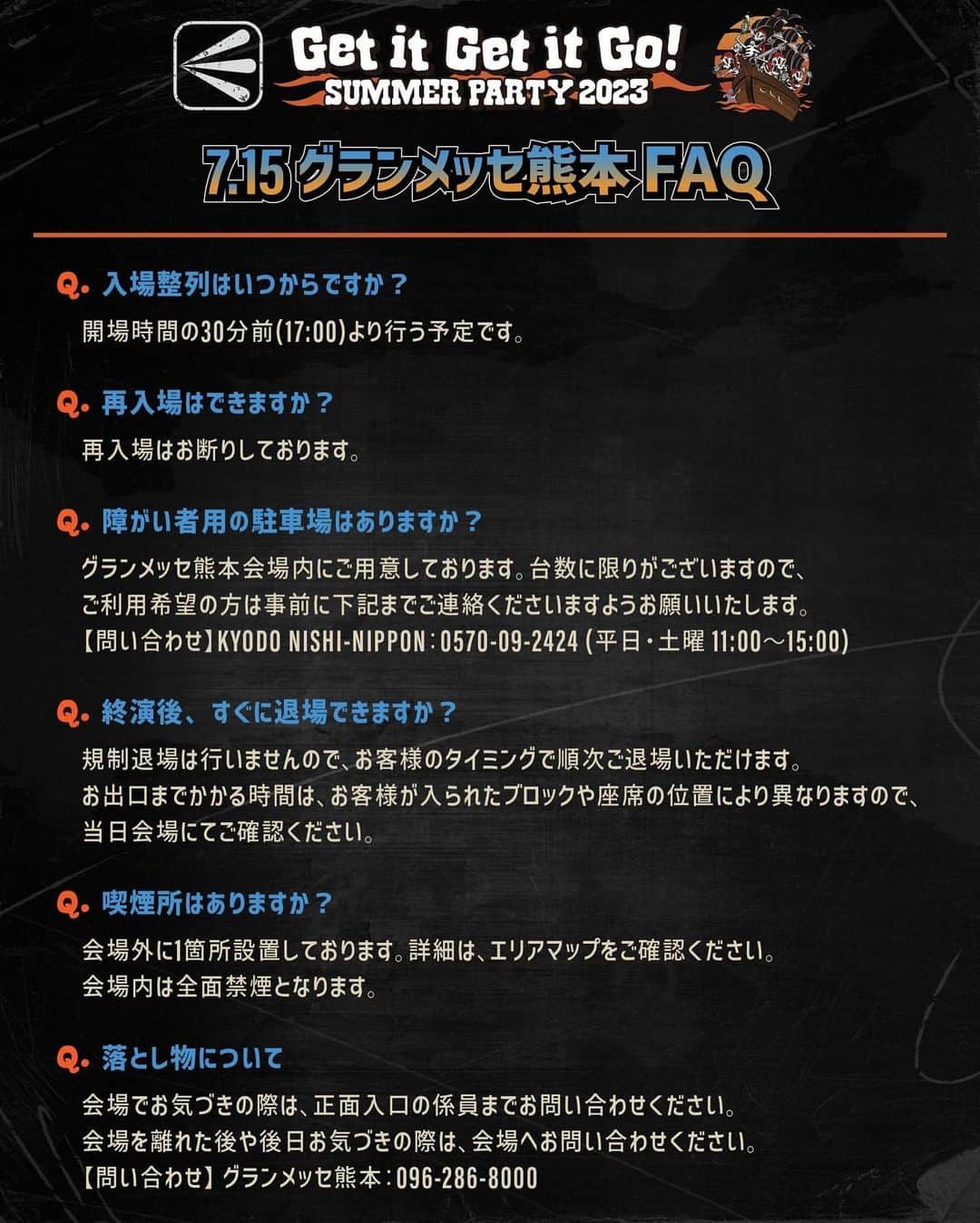 ELLEGARDENのインスタグラム：「⁡ 「Get it Get it Go! SUMMER PARTY 2023」 ・よくあるご質問（FAQ） ・7/15(土)グランメッセ熊本公演に関するFAQ を公開しました。 ⁡ <7.15 グランメッセ熊本FAQ> Q.入場整列はいつからですか？ ⇒開場時間の30分前(17:00～)より行う予定です。 ⁡ Q.再入場はできますか？ ⇒再入場はお断りしております。 ⁡ Q.障がい者用の駐車場はありますか？ ⇒グランメッセ熊本会場内にご用意しております。数に限りがございますので、ご利用希望の方は事前に下記までご連絡くださいますようお願いいたします。 【問い合わせ】KYODO NISHI-NIPPON：0570-09-2424 (平日・土曜 11:00～15:00) ⁡ Q.終演後、すぐに退場できますか？ ⇒規制退場は行いませんので、お客様のタイミングで順次ご退場いただけます。お出口までかかる時間は、お客様が入られたブロックや座席の位置により異なりますので、当日会場にてご確認ください。 ⁡ Q.喫煙所はありますか？ ⇒会場外に1箇所設置しております。詳細は、エリアマップをご確認ください。 会場内は全面禁煙となります。 ⁡ Q.落とし物について ⇒会場でお気づきの際は、正面入口の係員までお問い合わせください。 会場を離れた後や後日お気づきの際は、会場へお問い合わせください。 【問い合わせ】グランメッセ熊本：096-286-8000 ⁡ ⁡ <よくあるご質問(FAQ)> ⁡ Q.アリーナスタンディングエリアについて ⇒ファミリー指定席を除く全エリア観覧自由です。整理番号によるブロック指定はございません。ただし、各ブロック定員数を設けておりますので、満員の場合は他のブロックをご利用ください。 ⁡ Q.ファミリー指定席はどのような席ですか？ ⇒お子様連れのお客様にライブを観覧していただきやすいように、全員着席してご覧いただくお席となります。座っていてもライブを観覧していただきやすいお席をご用意しております。 ⁡ Q.チケットを持っていない人もキッチンカーやフォトスポットへ行けますか？ ⇒チケットをお持ちでない方もご利用いただけます。 ⁡ Q.学生キャッシュバックは大学生も対象ですか？ ⇒小学生・中学生・高校生・高等専門学校生のお客様が対象となります。専門学生・大学生は対象外となります。あらかじめご了承ください。 ⁡ Q.学生キャッシュバックはいつからできますか？ ⇒開場時間から行います。終演後も行っておりますのでぜひご利用ください。 ⁡ Q.グッズはチケットがなくても買えますか。 ⇒会場販売は、当日の公演チケットをお持ちの方のみご利用いただけます。IDチェックを行いますので、顔写真付き公的身分証をご準備ください。また、ECサイトでの受注販売も実施しておりますので、ぜひご利用ください。 ⁡ Q.終演後もフォトスポットで撮影できますか？何時ごろまでできますか？ ⇒終演後も撮影可能です。お客様の待機列が途切れ次第、終了とさせていただきます。 ⁡ Q.終演後もキッチンカーを利用できますか？ ⇒終演後もご利用いただけますが、商品がなくなり次第終了となります。あらかじめご了承ください。 ⁡ Q.各会場ごとの問い合わせ先はありますか？ ⇒はい。ご不明な点がある場合は、下記までお問合せください。 ⁡ ▼熊本 キョードー西日本 0570-09-2424(平日/土曜 11-15時) 　 ▼愛知 サンデーフォークプロモーション 052-320-9100(全日12-18時) ⁡ ▼大阪 キョードーインフォメーション 0570-200-888(日祝除く11-18時) ⁡ ▼千葉 ホットスタッフ・プロモーション 050-5211-6077(平日12-18時) ⁡ #ELLEGARDEN  #GetitGetitGoSUMMERPARTY2023」
