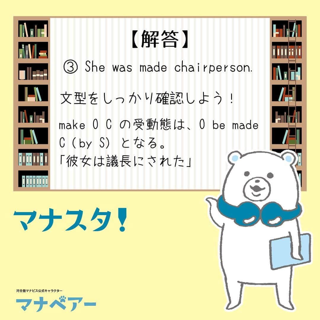 【公式】河合塾マナビスさんのインスタグラム写真 - (【公式】河合塾マナビスInstagram)「. マナベアーのスタディタイム 英語【問】 ⁡ 次の英文の受動態として正しいものを1つ選べ。 ⁡ They made her chairperson. ① Chairperson was made her. ② Her chairperson was made. ③ She was made chairperson. ⁡ 【解答・ポイント】 解答：③ ⁡ 文型をしっかり確認しよう！ ⁡ make O C の受動態は、O be made C (by S) となる。「彼女は議長にされた」   #河合塾 #河合塾マナビス #マナグラム #マナスタ #マナベアーのスタディタイム #英語 #勉強垢さんと一緒に頑張りたい #テスト勉強 #勉強記録 #努力は必ず報われる #がんばりますがんばろうね #勉強垢サント繋ガリタイ #勉強頑張る #勉強法 #高1勉強垢 #高2勉強垢 #高3勉強垢 #スタディープランナー #頑張れ受験生 #第一志望合格し隊 #受験生勉強垢 #目指せ努力型の天才 #努力は裏切らない #努力型の天才になる #勉強垢さんと頑張りたい #勉強勉強 #志望校合格」7月14日 16時00分 - manavis_kj