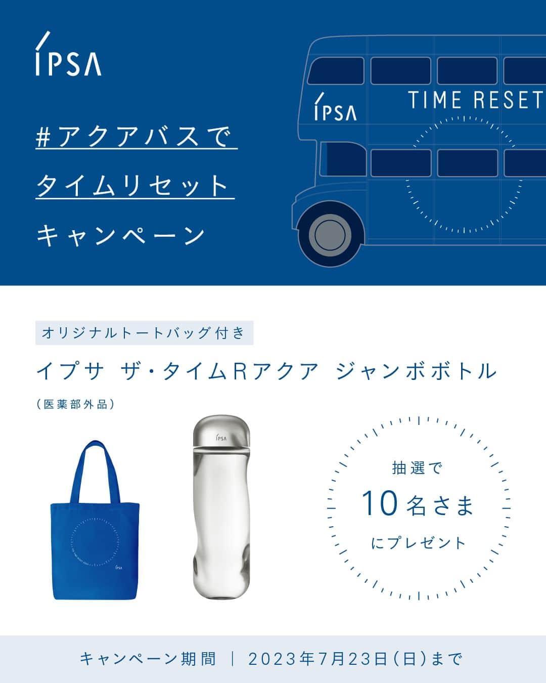 IPSA Japanのインスタグラム：「“#アクアバスでタイムリセット キャンペーン"  たっぷり使える、通常の1.5倍サイズの「ザ・タイムR アクア 限定サイズ （医薬部外品）」と「オリジナルトートバッグ」を抽選でプレゼントします。 みずみずしく水分補給して、気分をリフレッシュしませんか？  ＜参加方法＞ 1.このアカウントをフォロー 2.この投稿に『💙』でコメント 7/23(日) 23:59〆  キャンペーン詳細は、ストーリーズハイライトより特設サイトをご確認ください。  ----------------- ⚪︎イベント情報 7/15(土)～7/17(月・祝)、7/22(土)～7/23(日)、 原宿と表参道をつないで運行する「TIME RESET AQUA BUS」を原宿・表参道エリアで開催します。  各イベント会場では、限定キットやフレッシュなスペシャルドリンクの販売、 肌の水分保持力をチェックする測定など、様々なコンテンツをご用意。 ご来場いただいた方には、夏の肌にたっぷり水分補給することができるスキンケアサンプルセットをプレゼントいたします。  各会場により、営業時間、コンテンツが異なります。 詳しくはストーリーズハイライトより特設サイトをご確認ください。  夏のダメージをうけた肌と心をリセットしに、ぜひお気軽にご来場ください。  ※限定キット、サンプルセット、スペシャルドリンクはなくなり次第終了となります。 ※スペシャルドリンクは、Farmers Market にて7/22(土)～7/23(日)のみ、1杯500円(税込)で販売しています。  #IPSA #イプサ #ザタイムRアクア #アクアバスでタイムリセット #TimeResetAquaBus #スキンケア #化粧水 #都内イベント #原宿 #表参道 #ビューティースクエア #BeautySquare #肌測定」