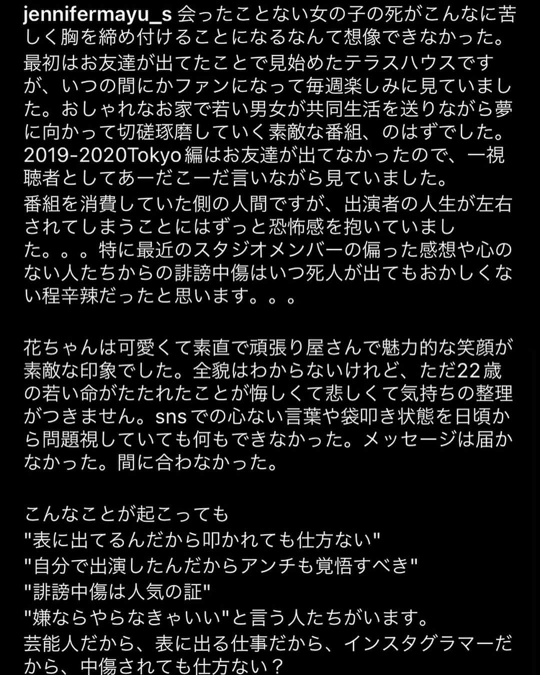 工藤ジェニファー茉侑さんのインスタグラム写真 - (工藤ジェニファー茉侑Instagram)「"自分を偽らずにまっすぐ生きること"ってすっっごく難しい。  大切な人の気持ちと相容れない寂しさとか、求めている形が叶わない辛さとか、常識から逸脱する恐怖とか、社会のプレッシャーとか… そうゆうの全部我が身で受け止めて、　　　"自分の気持ちに素直に生きること"  ってすごく大変だし苦しい。  だけど、私は私でしかいられないんだから、他の誰でもない"自分の人生"を自分の選択で自分らしく生きていくよ。  りゅうちぇるの社会に与えたインパクトは大きくて、ジェンダーの問題とか結婚制度の限界とか考えさせられた人も沢山いて、良い議論が生まれたり勇気をもらった人も多かったと思う。  影響力が大きい分、本人にたくさん跳ね返ってきて、1人で生き切るのは苦しかったろうと想像して、悔しい。。決して1人じゃないんだけどね。でも誰しも孤独を抱えているから。  花ちゃんの時にも書いたけど、やっぱりいろんな意見や考えがあれど、人を傷つける行為に正当性はないんだよ。  みんな他人の生き方の批判や嫉妬をするよりも、自分の人生を生きようよ？  ありのままのあなたは美しくてかけがえないんだよ。他者に測られる幸せとか多数が評価する美とか社会が求める綺麗とか分かりやすい普通とかそんなものに固執しないで、あなたにとって大切な気持ちを抱きしめていてあげてね。そしてどうか明日も生きてね。  #rip #自殺　#りゅうちぇる」7月15日 17時33分 - jennifermayu_s