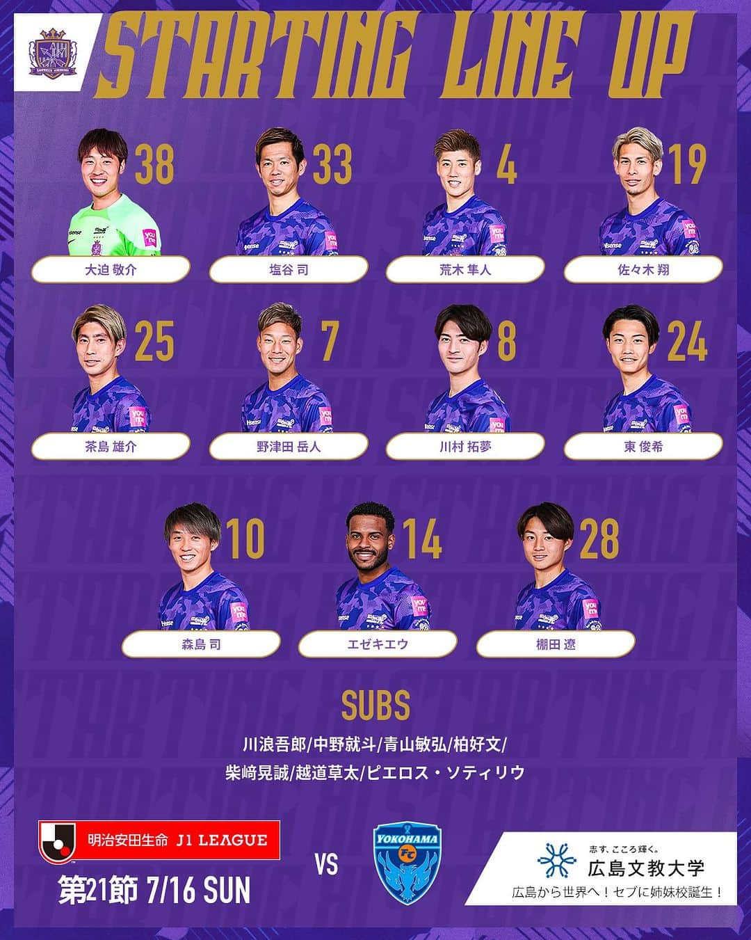 サンフレッチェ広島のインスタグラム：「🏆明治安田生命J1リーグ第21節 🆚横浜FC 🗓7月16日（日）18:00KO 🏟エディオンスタジアム広島  【STARTING LINE-UP】  GK #大迫敬介  DF #塩谷司 #荒木隼人 #佐々木翔  MF #茶島雄介 #野津田岳人 #川村拓夢 #東俊希 #森島司 #エゼキエウ  FW #棚田遼  【SUB】  GK #川浪吾郎  DF #中野就斗  MF #青山敏弘 #柏好文 #柴﨑晃誠 #越道草太  FW #ピエロスソティリウ  #sanfrecce #サンフレッチェ広島 #ぶちあつ!」