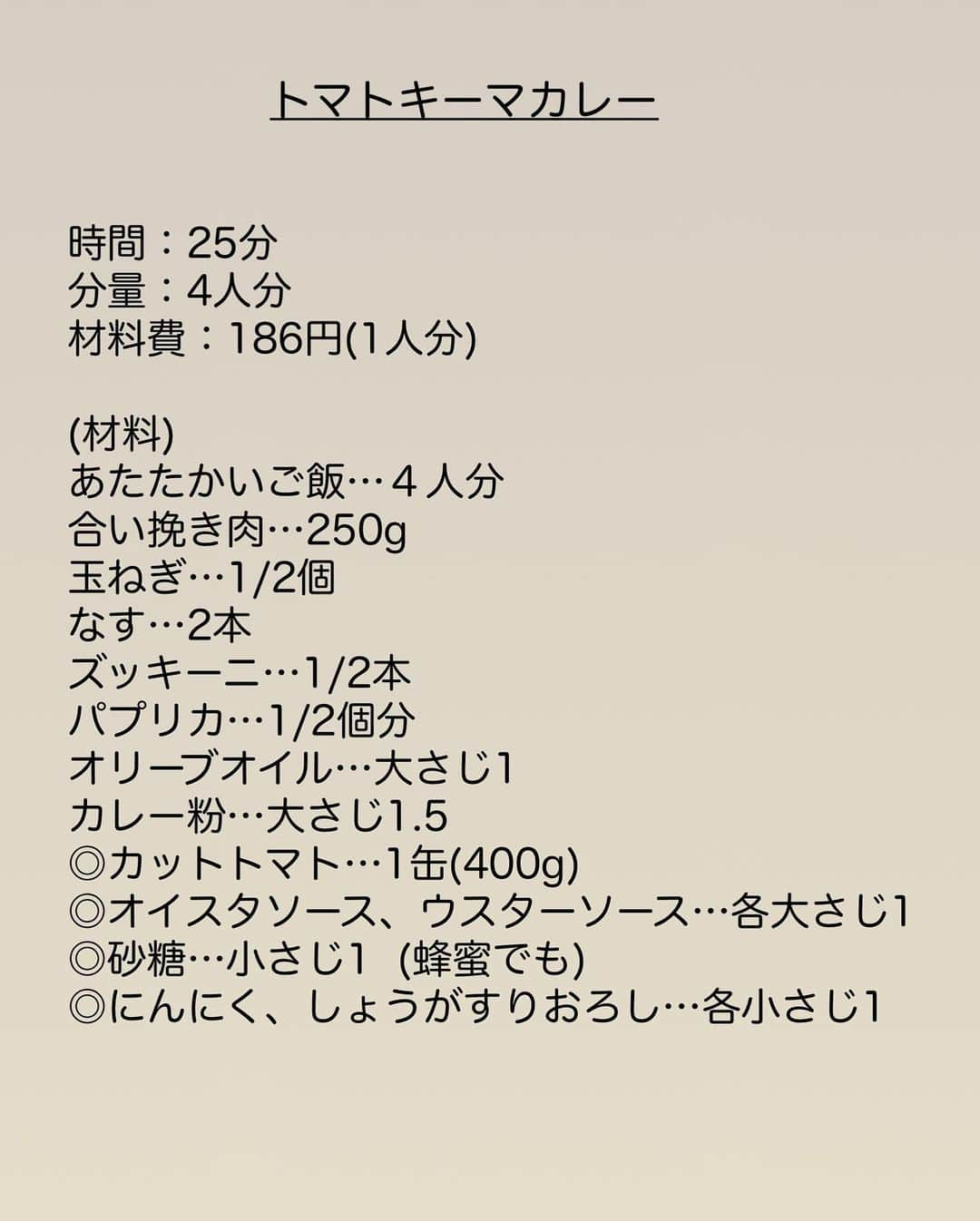 長田知恵さんのインスタグラム写真 - (長田知恵Instagram)「（レシピ）#スワイプレシピ ＿＿＿＿＿＿＿＿＿＿＿＿＿＿＿＿＿＿＿＿＿ 夏野菜たっぷり♪とろとろ♪ #トマトキーマカレーt ￣￣￣￣￣￣￣￣￣￣￣￣￣￣￣￣￣￣￣￣￣ ⁡ おはようございます☀ ⁡ 今朝は昨日のリール動画から 静止画でお届けします🙇‍♀️ 夏と言えばカレー！！🍛 良かったらお試しください😊 ⁡ ↓↓ ⁡ 夏野菜を入れられるだけ たっぷり詰め込んだ 旨みも栄養も満点💯 キーマカレーの作り方を ご紹介したいと思います👍 ⁡ 夏野菜を切ったら 挽き肉と炒めて フタをして15分煮るだけ♪ トマトの旨みと夏野菜の旨みが溶け込み とろとろの仕上がりに😆✨ とってもオススメなので 良かったら作ってみて下さい♪ ⁡ ⁡ ＿＿＿＿＿＿＿＿＿＿＿＿＿＿＿＿＿＿＿＿＿ 時間：25分 分量：4人分 材料費：186円(1人分) ⁡ (材料) あたたかいご飯…４人分 合い挽き肉…250g 玉ねぎ…1/2個 なす…2本 ズッキーニ…1/2本 パプリカ…1/2個分 オリーブオイル…大さじ1 カレー粉…大さじ1.5 ◎カットトマト…1缶(400g) ◎オイスタソース、ウスターソース…各大さじ1 ◎砂糖…小さじ1 (蜂蜜でも) ◎にんにく、しょうがすりおろし…各小さじ1 ⁡ (作り方) ❶玉ねぎはみじん切り、その他の野菜は1.5㎝大に切る。 ❷フライパンにオリーブオイルを入れて中火で熱し、玉ねぎを炒める。しんなりしたら挽き肉も加えて色が変わるまで炒め、カレー粉を振り入れ、さらに１分ほど炒める。 ❸残りの野菜を加え、２分ほど馴染ませながら炒め合わせる。 ❹◎を加えて混ぜ、フタをして弱火で15分ほど野菜が柔らかくなるまで煮れば完成。 ご飯にかけてお召し上がり下さい。 ＿＿＿＿＿＿＿＿＿＿＿＿＿＿＿＿＿＿＿＿＿ ⁡ （ポイント） ●玉ねぎと茄子以外は、ピーマンやきゅうりなど、冷蔵庫にある野菜で代用も可 ●なすはすぐに調理する場合はアク抜き不要ですが、気になる方は水に晒してからで🙆‍♀️ ●辛さは調整ください ＿＿＿＿＿＿＿＿＿＿＿＿＿＿＿＿＿＿＿＿＿ ⁡ 🛍買い物メモ🛍  　◎合い挽き肉250g…265円 　◎玉ねぎ1/2個…52円 　◎なす2本…143円 　◎ズッキーニ1/2本…69円 　◎パプリカ1/2個分…107円 　◎カットトマト1p…108円 　　　　　　　　　　　合計744円(４人分) ⁡ ＊参考価格。季節や購入先により変動。 ⁡ ＿＿＿＿＿＿＿＿＿＿＿＿＿＿＿＿＿＿＿＿＿ ⁡ ⁡ 💬お試し頂けたら ハッシュタグ#tsukicook タグ付け@tsukicookなど して頂けるととても嬉しいです☆ ⁡ 💬使用アイテムは楽天roomにのせています （ハイライトから飛べます） ⁡ 💬ナディアも更新中  （ハイライトから飛べます） ⁡ ⁡ 💎公式ブログ『𝖠𝗆𝖾𝖻𝖺ブログ』💎 つきの家族食堂〜ごはんとおやつと〜 日々のことや、子育て、レシピ、使っている道具など わたしの日常などを綴っています📄 @𝗍𝗌𝗎𝗄𝗂𝖼𝗈𝗈𝗄 ⁡ ⁡ 💎公式ブログ『レシピブログ』💎 こちらも𝖠𝗆𝖾𝖻𝖺ブログとリンクしていますが レシピ検索がしやすくなっています 野菜の名前など、🔎マークに入れると 探せるようになっています📄 @𝗍𝗌𝗎𝗄𝗂𝖼𝗈𝗈𝗄 ⁡ ⁡ 💎書籍【ブログやプロフィールから】@𝗍𝗌𝗎𝗄𝗂𝖼𝗈𝗈𝗄 📗【つきの家族食堂　魔法の万能だれ】 📗【毎日のごはん作りがラクになるおかずの本】 📗【つきの家族食堂　作り置き弁当】 ⁡ ⁡ ⁡ ＿＿＿＿＿＿＿＿＿＿＿＿＿＿＿＿＿＿＿＿＿ ⁡ #簡単レシピ #節約レシピ #時短レシピ #作り置き #おうちごはん #献立 #あるもんで料理 #夕飯 #器 #recipe #キーマカレー #挽き肉レシピ #なすレシピ #ズッキーニレシピ #カレーレシピ #パプリカレシピ #お昼ごはん ⁡ ⁡」7月17日 7時00分 - tsukicook