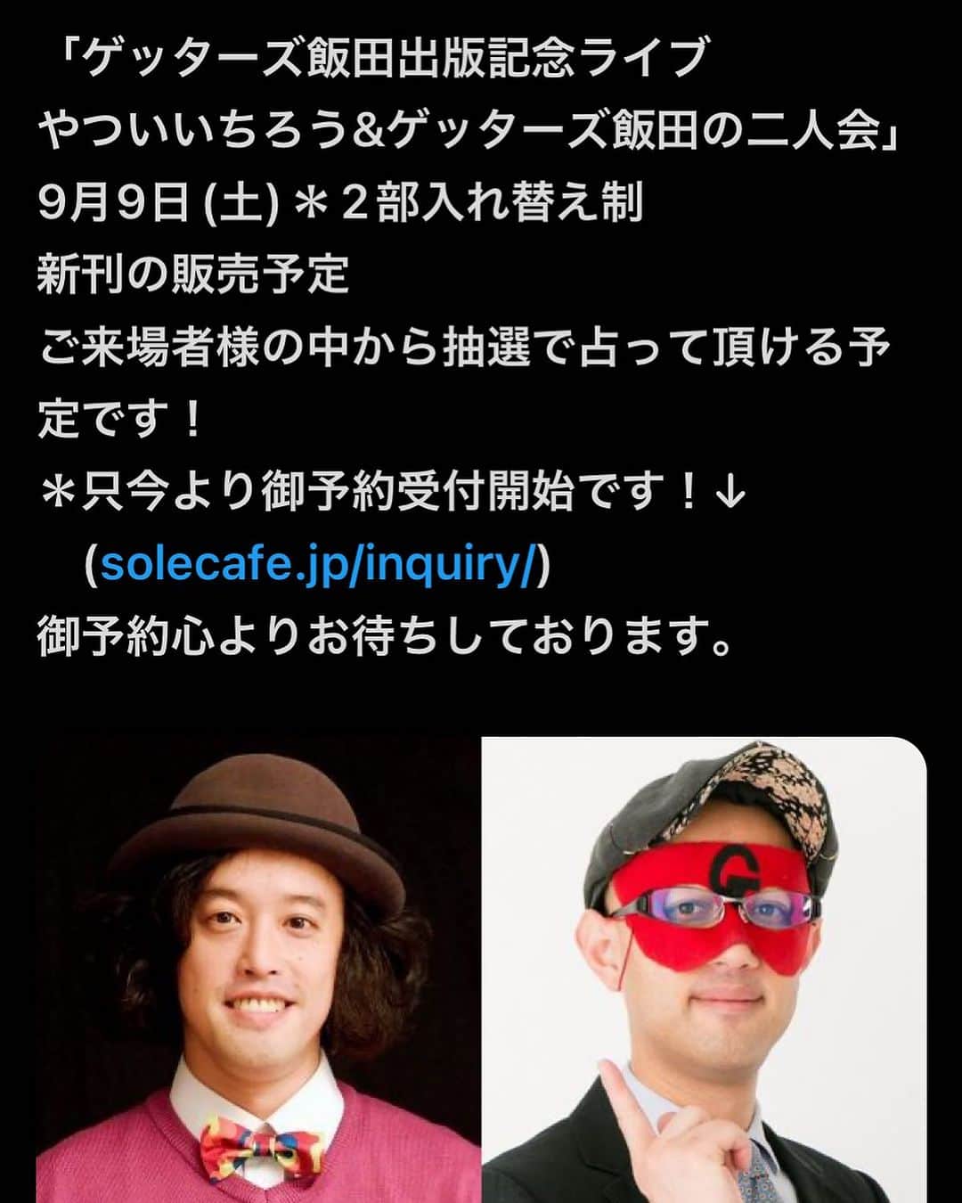 ゲッターズ飯田さんのインスタグラム写真 - (ゲッターズ飯田Instagram)「9月9日(土)　京都での開催 ゲッターズ飯田出版記念ライブ やついいちろう&ゲッターズ飯田の二人会　 完売しました。 キャンセルで席が出て場合はまた告知します。 solecafe.jp/inquiry/」7月17日 12時17分 - iidanobutaka