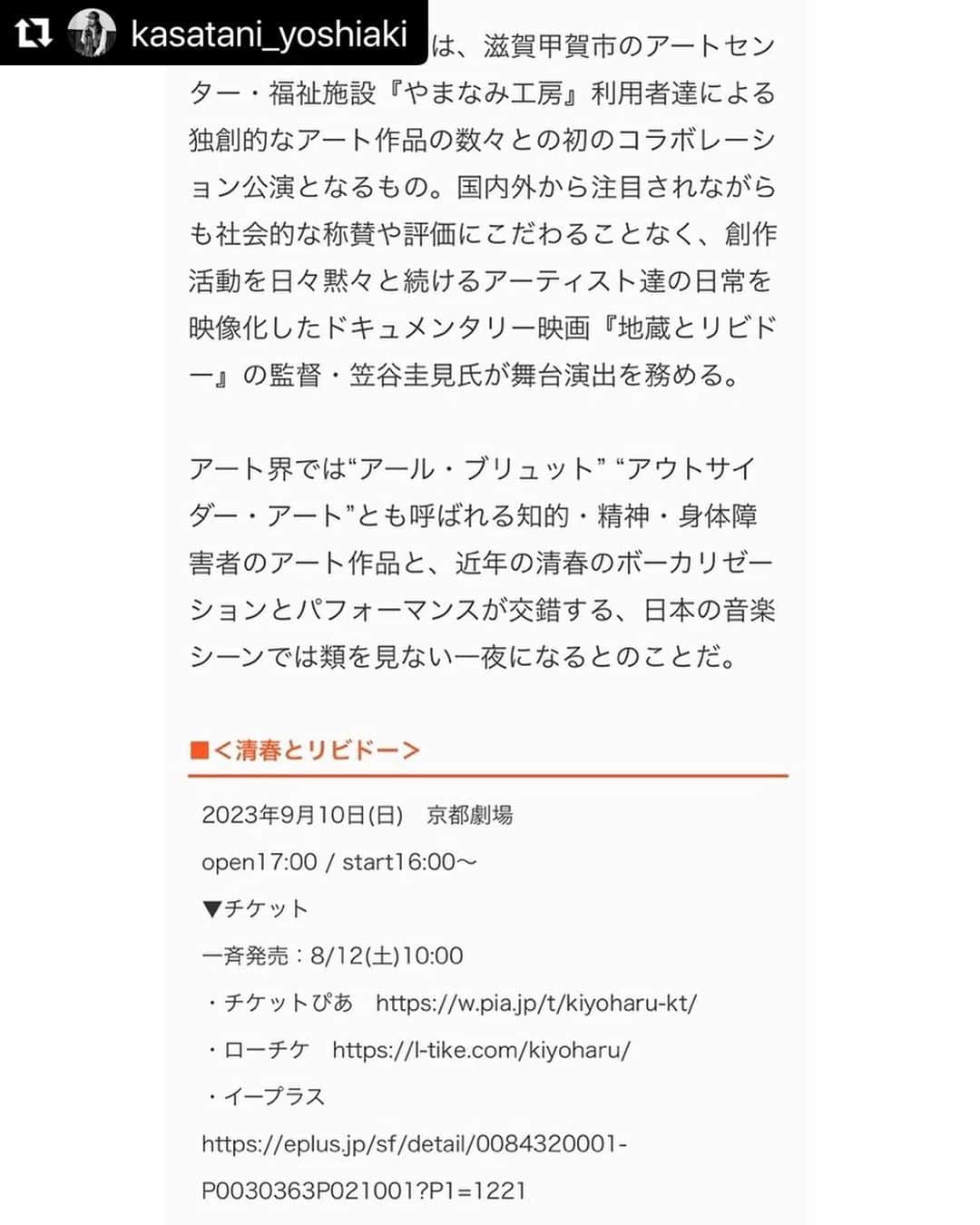 清春さんのインスタグラム写真 - (清春Instagram)「#Repost @kasatani_yoshiaki with @use.repost ・・・ 一夜限りの京都公演『清春とリビドー』の舞台演出を務めさせていただきます。 （BARKSの記事より↓） ・・・ #Repost @atelier_yamanami with @use.repost ・・・ https://www.barks.jp/news/?id=1000238361&page=2 ・・・ ＜清春とリビドー＞は、滋賀甲賀市のアートセンター・福祉施設『やまなみ工房』利用者達による独創的なアート作品の数々との初のコラボレーション公演となるもの。国内外から注目されながらも社会的な称賛や評価にこだわることなく、創作活動を日々黙々と続けるアーティスト達の日常を映像化したドキュメンタリー映画『地蔵とリビドー』の監督・笠谷圭見氏が舞台演出を務める。 アート界では“アール・ブリュット” “アウトサイダー・アート”とも呼ばれる知的・精神・身体障害者のアート作品と、近年の清春のボーカリゼーションとパフォーマンスが交錯する、日本の音楽シーンでは類を見ない一夜になるとのことだ。 ・・・ ＜清春とリビドー＞ 2023年9月10日(日)　京都劇場 open 16:00 / start 17:00～ ・・・ #清春 #清春とリビドー #地蔵とリビドー #やまなみ工房 #笠谷圭見 #京都劇場」8月16日 6時11分 - kiyoharu_official