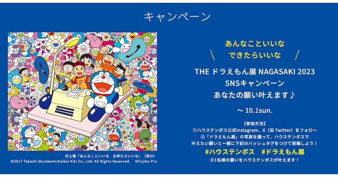 ドラえもんさんのインスタグラム写真 - (ドラえもんInstagram)「『THE ドラえもん展 NAGASAKI 2023』が、SNSキャンペーンを開催中！ハウステンボス公式Instagram、X（旧 Twitter）をフォロー。#ハウステンボス #ドラえもん展 をつけて、ドラえもん展の写真と一緒にハウステンボスで叶えたい願いを投稿すると、1名様限定でハウステンボスが願いを叶えます！   くわしくは、プロフィール欄（ @dorachan_official ）から「ドラえもんチャンネル」をチェック！  #ドラえもん  #doraemon  #theドラえもん展  #theドラえもん展nagasaki2023  #ハウステンボス」8月12日 15時00分 - dorachan_official