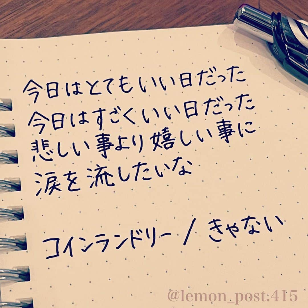 れもんのインスタグラム：「⋆ ⋆ @kyanai_music  #きゃない さん #コインランドリー ⋆ ⋆ 心に響く歌詞のご紹介。 ⋆ 最近よく聴いている きゃないさんの歌😊 ⋆ メロディーも歌詞も すごくタイプなのですが、 特にコインランドリーっていう曲の ここの歌詞が好きです✦︎ ⋆ ⋆ 「今日はとてもいい日だった 今日はすごくいい日だった 悲しい事より嬉しい事に 涙を流したいな」 ⋆ ⋆ なんかほっこりしますね😌 是非聴いてみてほしいです！ ⋆ ⋆ ⋆ PS アメブロやってます☺️ よく質問を頂く内容の返信や 学生時代の筆跡など 色々書いていきます👍 ⋆ InstagramやTwitterのプロフィールや ハイライトからも飛べます✈️ いいねやフォローも是非 お待ちしてます💟 アメンバー申請も よろしくお願いします☺️ ⋆ れもんぶろぐ☞ https://ameblo.jp/lemonpost415/ ⋆ れもんTwitter☞ lemon_post_415 良ければフォローお願いします🤲 ⋆ #ネットで見つけた良い言葉 #名言 #格言 #手書き #手書きツイート #手書きpost #ポジティブ #努力 #ポジティブになりたい #前向き #文字 #言葉 #ボールペン #筆ペン #言葉の力 #幸せ #幸せ引き寄せ隊 #美文字 #美文字になりたい #紹介はタグ付けとID載せお願いします #れもんpost #れもんのーと #エナージェル  #筆まかせ」