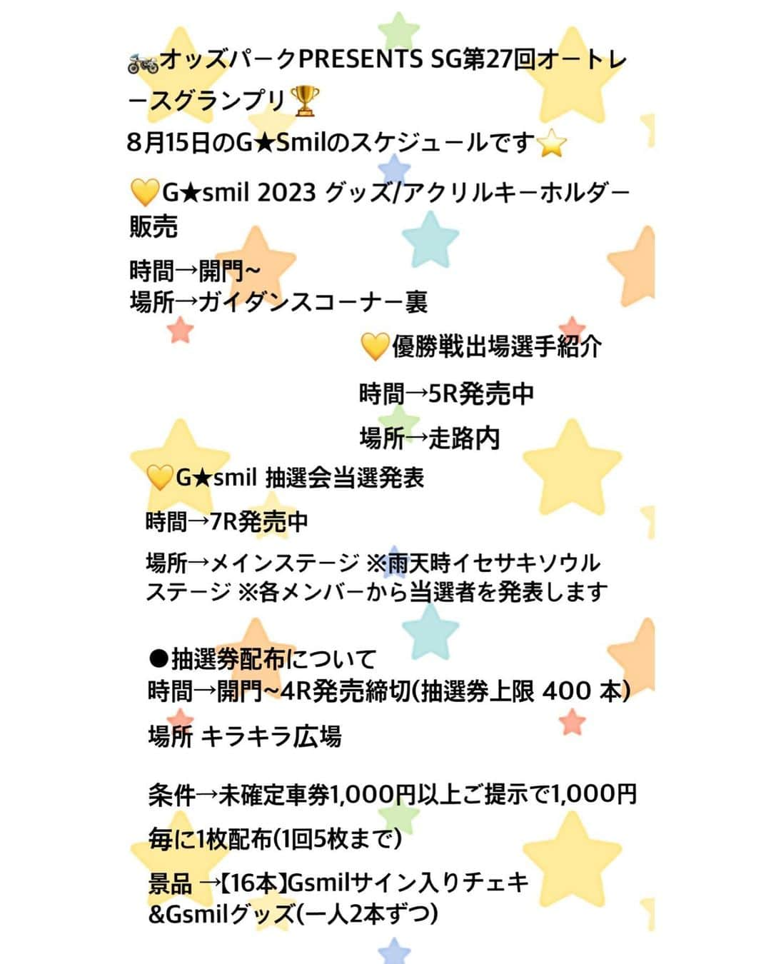 鈴乃八雲さんのインスタグラム写真 - (鈴乃八雲Instagram)「明日は伊勢崎オート🏍 SGオートレースグランプリ優勝戦🏆💐 明日のG★Smilスケジュールです🫶💛 伊勢崎オートレース場でお待ちしてます🥰💕  🏍オッズパークPRESENTS SG第27回オートレースグランプリ🏆  💛G★smil 2023 グッズ/アクリルキーホルダー販売  時間→開門~ 場所→ガイダンスコーナー裏  💛優勝戦出場選手紹介  時間→5R発売中  場所→走路内  💛G★smil 抽選会当選発表 時間→7R発売中 場所→メインステージ ※雨天時イセサキソウルステージ ※各メンバーから当選者を発表します  ●抽選券配布について 時間→開門~4R発売締切(抽選券上限 400 本) 場所 キラキラ広場  条件→未確定車券1,000円以上ご提示で1,000円毎に1枚配布(1回5枚まで)  景品 →【16本】Gsmilサイン入りチェキ&Gsmilグッズ(一人2本ずつ)  💛試走先導 時間→9R~12Rの試走 ※雨天中止  💛優勝戦グリッドガール G★Smil メンバーが優勝戦をグリッドで彩ります 時間→12R発売中 ※小雨決行  💛表彰式 時間→12R 終了後  場所→メインステージ  #伊勢崎オート　#オートレース　#ジースマイル　#gsmil #伊勢崎オートレース  #autorace #レース　#race  #伊勢崎　#girl #smile #love #japan #japanese #japanesegirl #群馬 #伊勢崎市 #isesaki #バイク #bike #ギャンブル #ギャンブル好き　#アクリルキーホルダー #アクキー」8月14日 21時30分 - yakumo_suzuno