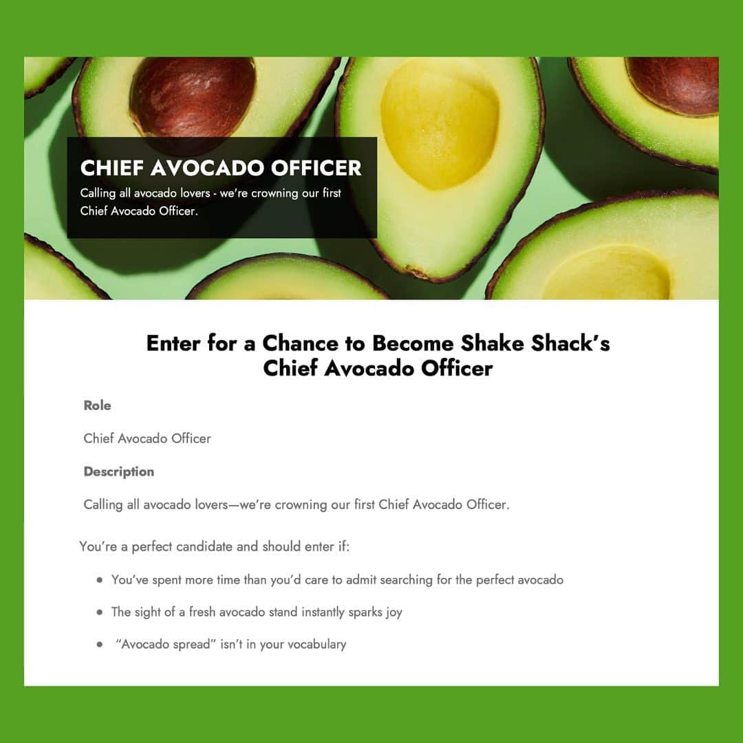 SHAKE SHACKさんのインスタグラム写真 - (SHAKE SHACKInstagram)「If you love avocados, this role's for you. We're looking for our first-ever Chief Avocado Officer. Tap the link in bio for details.  NO PURCH NEC Void where prohibited. Sweepstakes open to entrants 18+ residing within 25-mile radius of a participating Shake Shack location (excl. airports, stadiums, travel plazas, museums + arenas). Sweeps runs 8/11/23-8/18/23.」8月15日 0時48分 - shakeshack