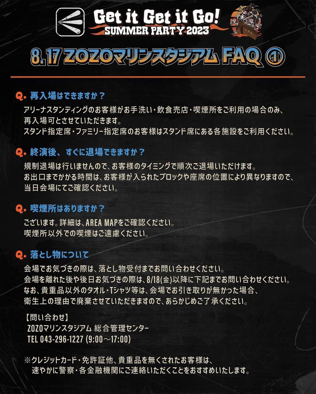 ELLEGARDENのインスタグラム：「⁡ ⁡ ELLEGARDEN 「Get it Get it Go! SUMMER PARTY 2023」 8/17(木)ZOZOマリンスタジアム公演に関するFAQ を公開しました。 ⁡ ご不明な点がある場合は、 下記までお問い合せください。 ⁡ ■ホットスタッフ・プロモーション 050-5211-6077(平日12時～18時) ⁡ ーーーーーーーーーーーーーーー Q.再入場はできますか？ ⇒アリーナスタンディングのお客様のみ、お手洗い・飲食売店・喫煙所をご利用の場合、再入場可とさせていただきます。 スタンド指定席・ファミリー指定席のお客様はスタンド席にある各施設をご利用ください。  Q.終演後、すぐに退場できますか？ ⇒規制退場は行いませんので、お客様のタイミングで順次ご退場いただけます。 お出口までかかる時間は、お客様が入られたブロックや座席の位置により異なりますので、当日会場にてご確認ください。  Q.喫煙所はありますか？ ⇒ございます。詳細は、AREA MAPをご確認ください。 喫煙所以外での喫煙はご遠慮ください。  Q.落とし物について ⇒会場でお気づきの際は、落とし物受付までお問い合わせください。 会場を離れた後や後日お気づきの際は、8/18(金)以降に下記までお問い合わせください。 なお、貴重品以外のタオル・Tシャツ等は、会場でお引き取りがなかった場合、衛生上の理由で廃棄させていただきますので、あらかじめご了承ください。  【問い合わせ】 ZOZOマリンスタジアム 総合管理センター TEL 043-296-1227 (09:00～17:00)  ※クレジットカード、免許証他、貴重品を無くされたお客様は、速やかに警察、各金融機関にご連絡いただくことをおすすめいたします。   Q.会場内への飲食物の持ち込みは可能ですか？ ⇒アリーナ内へは「水、お茶(無糖)」のみ持込可能となります。 スタンド席に関して制限はございませんが、ビンやハードリカーの持ち込みは、安全上の理由で禁止とさせていただきます。  Q.何時ごろ入場口に行けばいいですか？ ⇒アリーナスタンディングのお客様は、 15:30頃から整理番号ごとでの整列を開始いたします。 整列場所はAREA MAPをご確認ください。 入場のご案内は開場時刻の16:30から整理番号順で行います。 スタンド指定席・ファミリー指定席のお客様は、 開場時刻に合わせてチケット画面に記載されたアルファベットの入場ゲートまでお越しください。   Q.障がい者様の駐車場はありますか？ ⇒ご利用希望の方は事前に下記までご連絡くださいますようお願いいたします。 受け入れ可能な数に限りがございますので、あらかじめご了承ください。 【問い合わせ】HOT STUFF PROMOTION：050-5211-6077（平日12:00〜18:00）  Q.駐車場はありますか？ ⇒ライブ来場者専用駐車場のご用意はございません。 公共交通機関をご利用ください。   Q.会場内で傘・日傘の使用はできますか？ ⇒場外エリアでの使用は可能です。スタジアム内での使用は前の方の視界の妨げになり、 特にアリーナ内では危険ですのでご遠慮ください。 雨天の場合はレインコート等の雨具をご持参ください。 ⁡ #ELLEGARDEN #GetitGetitGoSUMMERPARTY2023 #ZOZOマリンスタジアム」