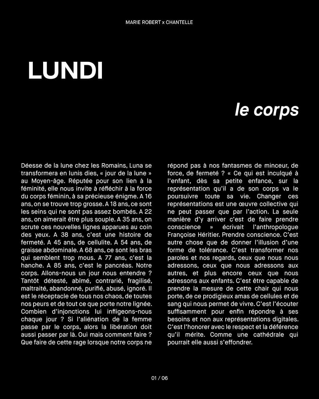 シャンテルさんのインスタグラム写真 - (シャンテルInstagram)「Cette semaine, Marie Robert (@philosophyissexy), auteure et professeure de philosophie, prend le contrôle du compte @Chantelle_paris et partage avec chacun d’entre nous l'une de ses réflexions quotidiennes. Au programme, 6 réflexions philosophiques que nous vous invitons à découvrir dès maintenant sous ce post.  #1 LE CORPS  —————  Lundi. Déesse de la lune chez les Romains, Luna se transformera en lunis dies, « jour de la lune » au Moyen-âge. Réputée pour son lien à la féminité, elle nous invite à réfléchir à la force du corps féminin, à sa précieuse énigme.  À 16 ans, on se trouve trop grosse. À 18 ans, ce sont les seins qui ne sont pas assez bombés.  À 22 ans, on aimerait être plus souple.  À 35 ans, on scrute ces nouvelles lignes apparues au coin des yeux.  À 38 ans, c’est une histoire de fermeté.  À 45 ans, de cellulite.  À 54 ans, de graisse abdominale. À 68 ans, ce sont les bras qui semblent trop mous.  À 77 ans, c’est la hanche. À 85 ans, c’est le pancréas.   Notre corps.  Allons-nous un jour nous entendre ?  Tantôt détesté, abîmé, contrarié, fragilisé, maltraité, abandonné, purifié, abusé, ignoré. Il est le réceptacle de tous nos chaos, de toutes nos peurs et de tout ce que porte notre lignée. Combien d’injonctions lui infligeons-nous chaque jour ?...  (Suite de la réflexion à découvrir sur le second visuel que comporte ce post) ________  Visual from @CommonLanguageMag issue 08  Art Director @raquelandresv Photographer @estevezandbelloso Stylist @alisavornehm Set designer @nicolas_mur MUA @lauredansou Casting @emmigrundstromcasting  #Chantelle #ChantelleXPhilosophyissexy」7月25日 2時00分 - chantelle_paris