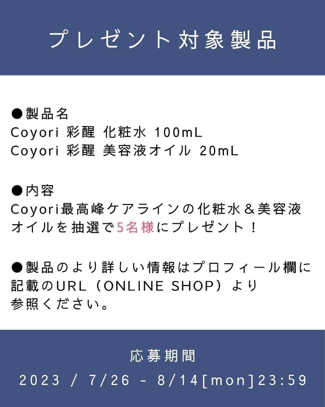 coyoriさんのインスタグラム写真 - (coyoriInstagram)「【4,000フォロワー突破記念✨プレゼントキャンペーン🎁✨】 . ありがたいことにこの度4,000名の方からフォローしていただけました！ . というわけで！ ”夏の暑さを吹き飛ばす！” 4,000名フォロワー様突破記念プレゼントキャンペーンを行います🎁 . 今回の対象製品はCoyori最高峰ラインの化粧水＆美容液オイル✨になります！  厳選なる抽選の結果、 5名様にプレゼントさせていただきます！ ※当選された方は是非写真を撮ってインスタに投稿をお願いします🙇  応募方法と製品の詳細は画像を横にスワイプしてご確認ください！ ※必ずご確認下さい！！ ※また多くのコメントが予想されます。DMやコメントからの質問にはお返事が出来ません😭 （インスタで制限がかかってしまうので） 当ブランド商品やご購入に関するご質問はONLINE SHOPよりお願いいたします！ その他注意事項などは、下記をチェック👀 沢山のご参加お待ちしております✨　 ーーーーーーーーーーーーーー ■参加方法 ①本アカウント（@coyori_official）をフォロー  ②この投稿にイイネ＆コメント♪ ※今回のキャンペーン参加の意気込みを記載してください。コメントを拝見し、使ってほしい！と思う方へプレゼントさせていただきます♪  さらに！！ 📢この投稿をストーリーズにタグ付けシェアで当選率UP⤴ 📢この投稿をフィードにリポストで当選率UP⤴  ■プレゼント商品 Coyori最高峰ラインCoyori 彩醒 化粧水＆Coyori 彩醒 美容液オイル  ■当選人数 ５名様  ■キャンペーン応募期間2023/7/26~2023/8/14(月)23:59  ■当選者様へのご連絡 ＊当選された方には 2023年8月20日以降にDMにてご連絡いたします。 ＊当選連絡後、3日以内にお返事がない場合は他の方に当選権が移りますのでご注意ください。 ＊DMを受け取れる設定への変更をお願いいたします。  ＜ご注意＞  ・応募はおひとりさま1回限りとなります。 ・同一の応募者さまから複数アカウントを使用しての応募を確認した場合、1アカウントの応募のみを有効とみなし、それ以外の応募は無効といたします。 ・本キャンペーンは予告なく中止または変更させていただく場合がございます。 ・本キャンペーンにご参加いただくことにより、本募集要項に同意いただいたものとみなします。 ・ご応募いただいた方の中から厳正なる抽選のうえ、当選者を決定いたします。 ・抽選時に、当選要件となる状態を維持いただいていることが確認できない場合、抽選の対象から外れることがあります。募集期間最終日(8月14日)からおおむね1か月程度、当選要件となる状態を継続いただくことをお勧めします。 ・上記の当選者宛DMには、賞品発送のために必要な送付先等の情報を記載していただきますので、期限までに必ずご入力ください。  ・期限までにご入力が確認できなかった場合は、当選の権利を無効とさせていただきます。  ・当選時にご入力いただきました記載内容に不備がある場合、何らかの不正が認められた場合、ご当選が無効となる場合がございます。 ・賞品の発送は、発送先個人情報の入力締切日から順次発送いたします。都合により、賞品の発送が多少遅れる場合もございますので、予めご了承ください。  ・配達時にご不在だった場合は、宅配便の不在票にてご対応願います。保管期限内にお受け取りいただけない場合も再送はいたしません。  ・応募受付のご確認、賞品内容および当選・落選についてのご質問、抽選結果等に関するお問合せにはお答えいたしかねます。 ・お客様のご住所等の必要事項不足や転居先不明、長期不在などにより賞品をお届けできない場合や通信環境の良くない状態でDMが届かない場合は、当選を無効とさせていただきます。  ・国内にお住まいのフォロワー様限定のキャンペーンです。 ・再抽選は行いません。 ・賞品の返品・交換はできません。 ・賞品発送後の賞品による損害等の責任については、弊社は一切負いかねます。予めご了承ください。 ・賞品の転売は禁止させていただきます。  ＜個人情報の取扱いについて＞ 本キャンペーンで取得する個人情報（アカウント名、氏名、住所、郵便番号、電話番号、年齢等）は、応募資格の確認、応募者へのご連絡、賞品の送付、本キャンペーンの運営に関する目的のために使用させていただきます。 ーーーーーーーーーーーーーー . . . #coyori #こより  #プレゼント企画開催中 #プレゼント企画実施中 #プレゼントキャンペーン #プレゼント企画 #インスタキャンペーン #フォローキャンペーン #プレゼントキャンペーン実施中 #f4f #プレゼント応募」7月26日 9時00分 - coyori_official