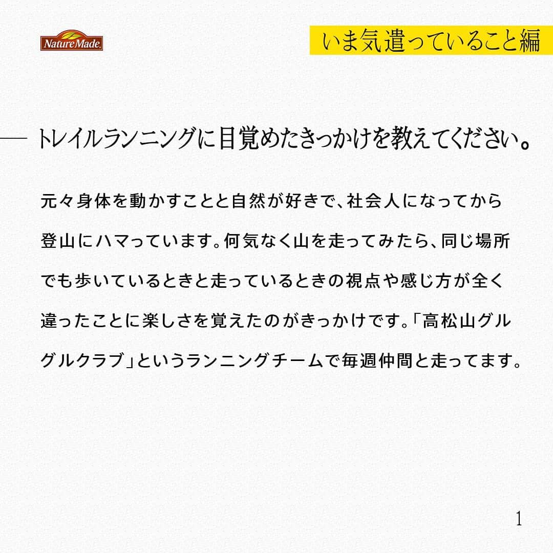 【公式】ネイチャーメイドさんのインスタグラム写真 - (【公式】ネイチャーメイドInstagram)「忙しい毎日の中で食事や栄養素まで気が回らないことはありませんか？ #あなたを支える一粒 ではリアルなオフィスワーカーやアスリート、アーティストを取材。 普段の健康を支える食事や栄養素、運動について聞いていきます。  高松山グルグルクラブ　矢ノ川賢太さん（ @___yanoken22 ）  【いま気遣っていること編】  ートレイルランニングに目覚めたきっかけを教えてください。 元々身体を動かすことと自然が好きで、社会人になってから登山にハマっています。何気なく山を走ってみたら、同じ場所でも歩いているときと走っているときの視点や感じ方が全く違ったことに楽しさを覚えたのがきっかけです。「高松山グルグルクラブ」というランニングチームで毎週仲間と走ってます。  ー高松山グルグルクラブについて教えてください。 日曜日の朝7時から仲間と集まって、トレイルランニングをするんです。毎回来れる人が来るスタイルなのですが、多いときで20人くらいは集まりますね。10代から60代まで幅広いです。自分1人で走っていた時と比べてものすごい楽しいです。  ー普段の食事はどんな内容ですか？ 去年子どもが生まれたので、外食よりも家で食べることが多いです。特に昨年から妻が作り始めた自家製麹をよく摂るようになったのですが、これが本当に美味しくて、どの調味料よりも好きです。  ー意識して摂ろうと思っている食材や栄養素はありますか？ 今住んでいる地域で採れる野菜や果物がとても美味しいのでよく食べるようになりました。旬の食材を無人販売所などで買うことができるので、ランニング帰りに買ったりしています。  #あなたを支える一粒 #ネイチャーメイド #naturemade #サプリメント #トレイルランニング #自然 #ランニング #ランニングチーム #高松山グルグルクラブ」7月28日 12時00分 - naturemade_jp