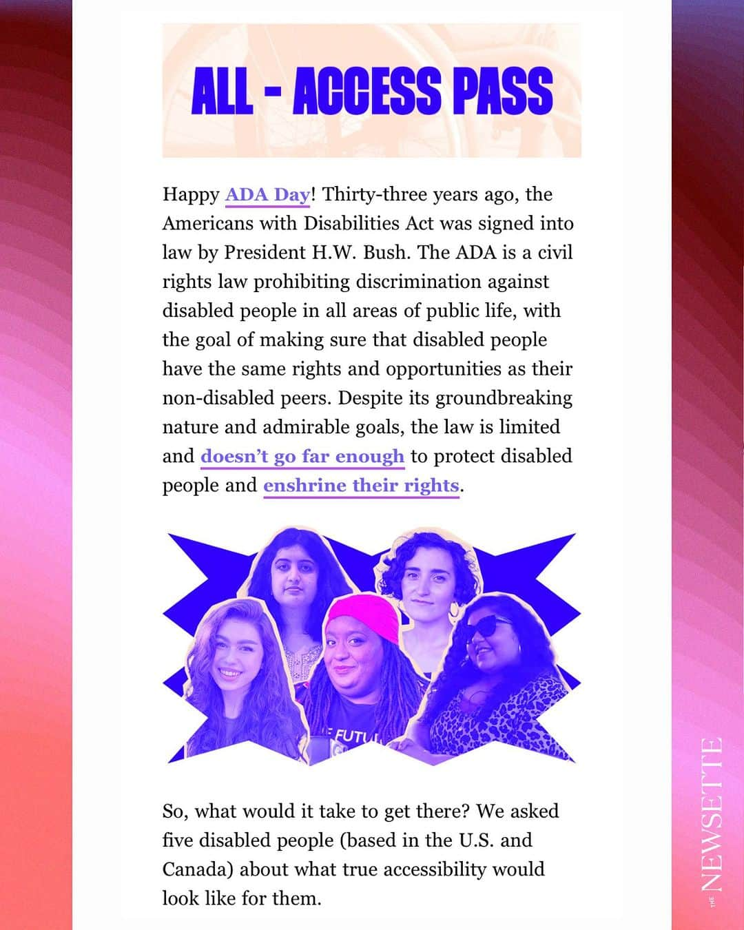 ブライス・ダラス・ハワードのインスタグラム：「What an remarkable interview in @the_newsette this morning to honor #ADADay and #DisabilityPrideMonth:⁣ ⁣ From #TheNewsette: Happy ADA Day! Thirty-three years ago, the Americans with Disabilities Act was signed into law by President H.W. Bush. The ADA is a civil rights law prohibiting discrimination against disabled people in all areas of public life, with the goal of making sure that disabled people have the same rights and opportunities as their non-disabled peers. Despite its groundbreaking nature and admirable goals, the law is limited and doesn’t go far enough to protect disabled people and enshrine their rights.⁣ ⁣ So, what would it take to get there? We asked five disabled people (based in the U.S. and Canada) about what true accessibility would look like for them.⁣ ⁣ (Responses have been edited and condensed for clarity.)⁣ ⁣ [ID: In a deep berry blue callout star are two rows of cutout headshots and candids of the 5 interviewees. Their photos are outlined in faint yellow and have a berry blue filter. In the front row (from right to left) is Ameema Saeed, Imani Barbarin, and Kaya Mieko. In the back row (from right to left) is Marissa Spear and Aisha Malik.]⁣ ⁣ [ID 2-6 text descriptions in comments]」