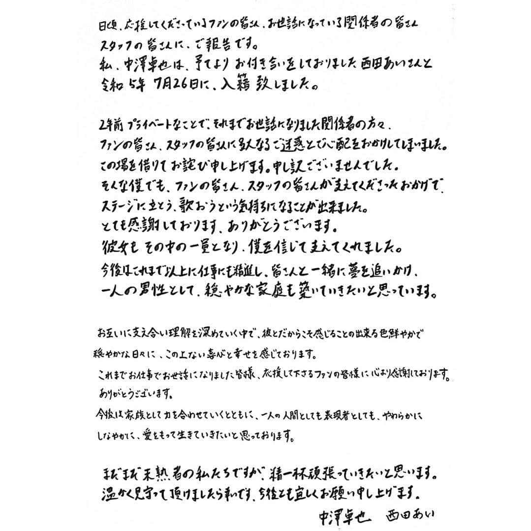 中澤卓也さんのインスタグラム写真 - (中澤卓也Instagram)「【皆さまへ】  日頃、応援してくださっているファンの皆さん、お世話になっている関係者の皆さん、スタッフの皆さんにご報告です。 私、中澤卓也は、予てよりお付き合いをしておりました西田あいさんと令和5年7月26日に、入籍致しました。 2年前プライベートなことで、それまでお世話になりました関係者の方々、ファンの皆さん、スタッフの皆さんに多大なるご迷惑とご心配をおかけしてしまいました。 この場を借りてお詫び申し上げます。申し訳ございませんでした。 そんな僕でも、ファンの皆さん、スタッフの皆さんが支えてくださったおかげで、ステージに立とう、歌おうという気持ちになることが出来ました。 とても感謝しております。ありがとうございます。 彼女もその中の一員となり、僕を信じて支えてくれました。 今後はこれまで以上に仕事にも精進し、皆さんと一緒に夢を追いかけ、一人の男性として、穏やかな家庭も築いていきたいと思っています。  お互いに支え合い理解を深めていく中で、彼とだからこそ感じることの出来る色鮮やかで穏やかな日々に、この上ない喜びと幸せを感じております。 これまでお仕事でお世話になりました皆様、応援して下さるファンの皆様に心より感謝しております。ありがとうございます。 今後は家族として力を合わせていくとともに、一人の人間としても表現者としても、やわらかにしなやかに、愛をもって生きていきたいと思っております。  まだまだ未熟者の私たちですが、精一杯頑張っていきたいと思います。 温かく見守って頂けましたら幸いです。今後とも宜しくお願い申し上げます。 　　　　　　　　　　 　　　　　　　　　　中澤卓也　西田あい」7月27日 5時00分 - takuya_nakazawa.118