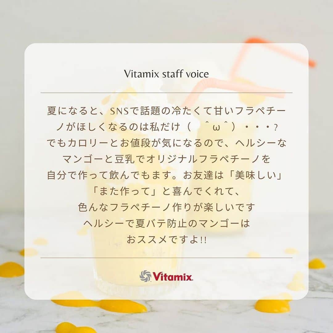 Vitamix Japanさんのインスタグラム写真 - (Vitamix JapanInstagram)「夏バテにフラペチーノが効く?  カロリーが高いので我慢?　  夏になると、SNSで話題の冷たくて甘いフラペチーノがほしくなるのは私だけ❓  でもカロリーとお値段が気になるので、ヘルシーなマンゴーと豆乳でオリジナルフラペチーノを自分で作って飲んでます。  お友達は「美味しい」「また作って」と喜んでくれて、色んなフラペチーノ作りが楽しいです ヘルシーで夏バテ防止のマンゴーは、おススメですよ!!  レシピもチェックしてみてくださいね💌　　  #バイタミックス #Vitamix #スムージー #ミキサー　#ホールフード #ローフード」7月27日 18時21分 - vitamix_japan