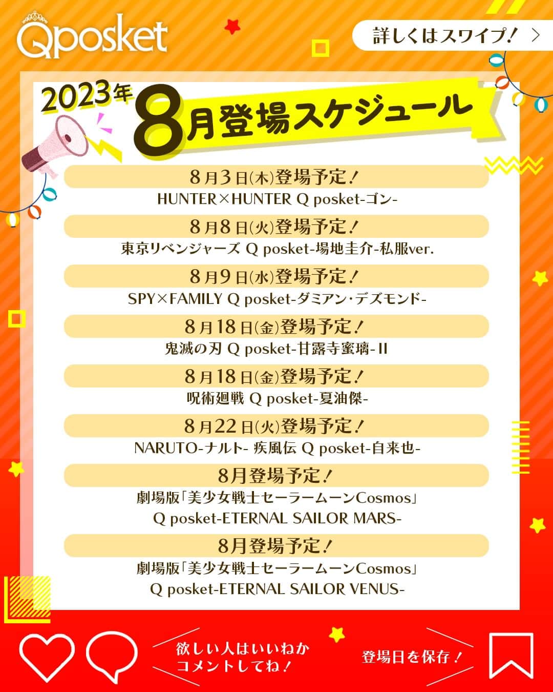 のインスタグラム：「@qposketjp 欲しいアイテムがあったら挙手✋してね！  ＼2023年8月登場スケジュール／  🗓️8月3日（木）登場予定！ HUNTER×HUNTER Q posket-ゴン-  🗓️8月8日（火）登場予定！ 東京リベンジャーズ Q posket-場地圭介-私服ver.  🗓️8月9日（水）登場予定！ SPY×FAMILY Q posket-ダミアン・デズモンド-  🗓️8月18日（金）登場予定！ 鬼滅の刃 Q posket-甘露寺蜜璃-Ⅱ  🗓️8月18日（金）登場予定！ 呪術廻戦 Q posket-夏油傑-  🗓️8月22日（火）登場予定！ NARUTO-ナルト- 疾風伝 Q posket-自来也-  🗓️8月登場予定！ 劇場版「美少女戦士セーラームーンCosmos」 Q posket-ETERNAL SAILOR MARS-  🗓️8月登場予定！ 劇場版「美少女戦士セーラームーンCosmos」 Q posket-ETERNAL SAILOR VENUS-  上記アイテムは、全国のアミューズメント施設のクレーンゲームコーナーで展開予定🎵  GETできたらぜひコメントで報告してくださいね🙏  ※写真と商品とは異なる場合がございます。 ※店舗により登場時期が前後する場合がございます。 ※掲載内容は予告なく変更する場合がございます。  ┏━━━　Q posketとは？　━━━┓  全国のアミューズメント施設にある クレーンゲームコーナーで展開中の プライズフィギュア。  @qposketjp のプロフィールにある URLから商品情報や取り扱い店舗など をチェックしてくださいね👉  ┗━━━━━━━━━━━━━━━┛  #Qposket　#BANPRESTO　#バンプレスト　 #クレーンゲーム　#プライズ　#プライズフィギュア」