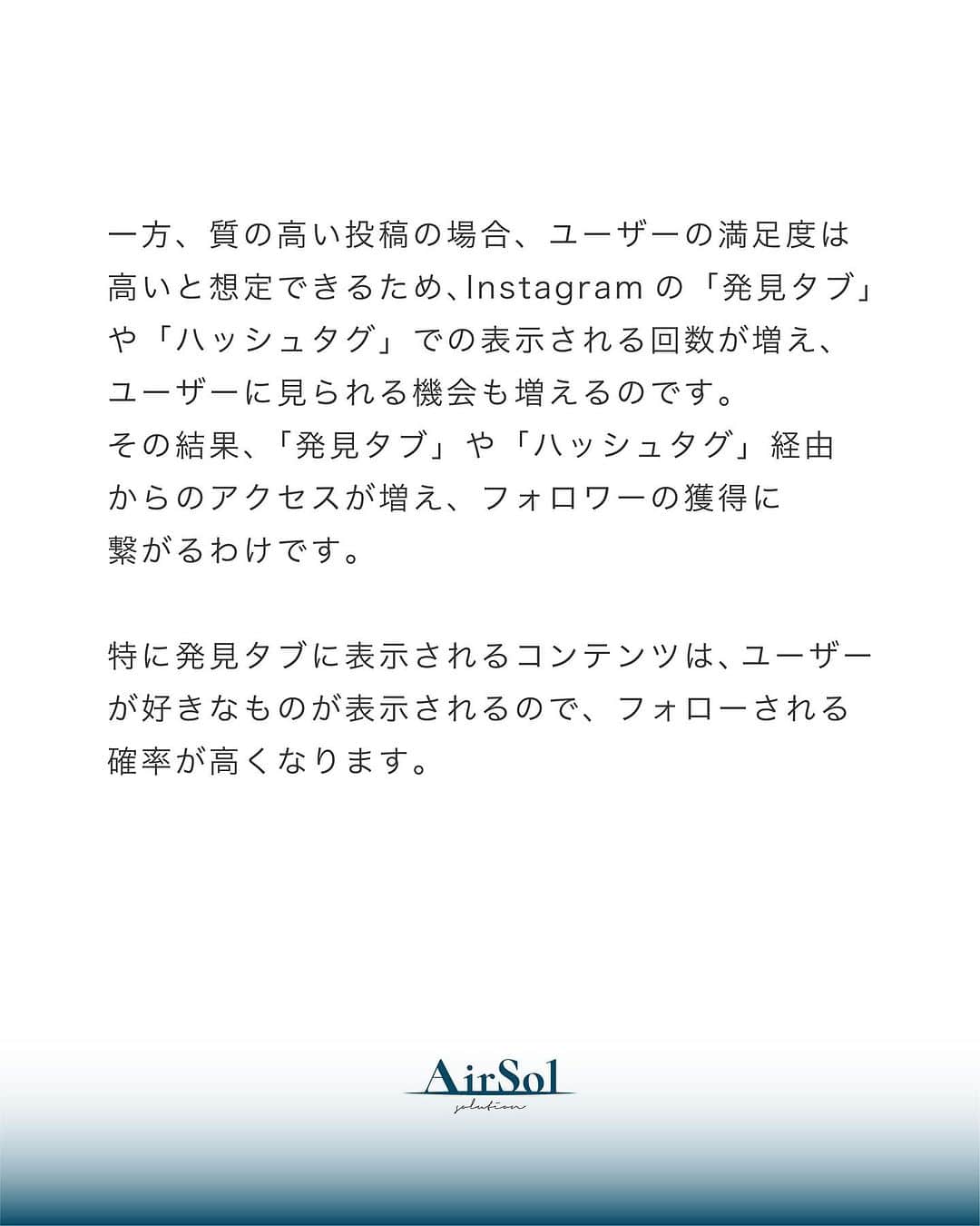AirSolさんのインスタグラム写真 - (AirSolInstagram)「《今更聞けない！Instagramの「エンゲージメント」って何？》 こんにちは！AirSolです。 @airsol_jp  Instagramでのエンゲージメントに疑問をお持ちの方も多いのではないでしょうか。今回はエンゲージメントについて具体的な解説をしていきますので、ぜひご覧ください！  【エンゲージメントとは？】 Instagramの投稿に対するの反応を具体的な数値で示したものです。 具体的には、いいねやコメント、シェア、保存などが含まれます。 このエンゲージメントの仕組みを知らないとInstagramで成功するのは非常に難しいので、正しく理解しておくことが大切です。  【Instagramのエンゲージメント率を高めるとなぜフォロワーが増える？】 Instagramのミッションは「大切な人や大好きなことと、あなたを近づける」です。 こちらのミッションを達成するために、Instagramはエンゲージメント率を重要指標としており、反応率が悪い投稿はユーザーに表示されにくい仕組みになっています。 一方、質の高い投稿の場合、ユーザーの満足度は高いと想定できるため、Instagramの「発見タブ」や「ハッシュタグ」での表示される回数が増え、ユーザーに見られる機会も増えるのです。 その結果、「発見タブ」や「ハッシュタグ」経由からのアクセスが増え、フォロワーの獲得に繋がるわけです。 特に発見タブに表示されるコンテンツは、ユーザーが好きなものが表示されるので、フォローされる確率が高くなります。  【エンゲージメント率はどのように算出すればいいの？】 以下の計算式で投稿に対するエンゲージメント率を算出することができます。  エンゲージメント(いいね・コメント・保存の数)÷リーチ数(投稿を見たユーザー数)×１００ 「リーチ数」は「インプレッション数」や「フォロワー数」と置き換えることもできます。  しかし、この数値だけで良し悪しの判断はできません。 月ごとのエンゲージメント率を算出し、その推移をみることでアカウントが適切に成長しているか把握します。  【Instagramのエンゲージメント率を高めるためにやるべき7つのポイント】 １、ターゲットを明確にする ２、コンテンツと関連のあるハッシュタグのみ使用する ３、動画コンテンツを活用する ４、コメントやダイレクトメッセージへの返信をする ５、競合アカウントを分析する ６、Instagramキャンペーンを開催する ７、インフルエンサーを起用する  Instagramのエンゲージメントを高めることは、企業のマーケティング活動において重要なポイントです。 仕組みを理解して効果的な投稿をしていきたいですね。是非AirSolにご相談ください！  #エアソル#airsol#インスタ運用#運用代行#sns運用代行#インスタノウハウ#インスタ初心者#snsサポート#sns運用#アラサー女子#エンゲージメント #SNSマーケティング #プロアカウント」7月28日 20時05分 - airsol_jp