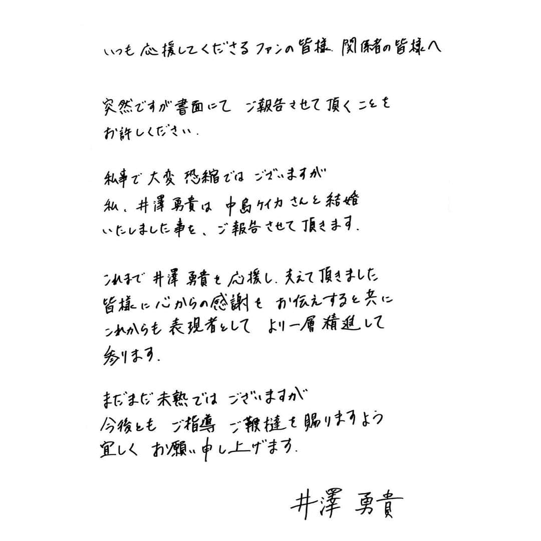 井澤勇貴さんのインスタグラム写真 - (井澤勇貴Instagram)「いつも応援してくださるファンの皆様、関係者の皆様へ  突然ですが、書面にてご報告させて頂くことをお許しください。  私事で大変恐縮ではございますが 私、井澤勇貴は中島ケイカさんと結婚いたしました事を、ご報告させて頂きます。  これまで井澤勇貴を応援し、支えて頂きました皆様に心からの感謝をお伝えすると共に、これからも表現者としてより一層精進して参ります。  まだまだ未熟ではございますが 今後ともご指導、ご鞭撻を賜りますよう宜しくお願い申し上げます。  井澤勇貴」7月29日 11時00分 - 130yuki