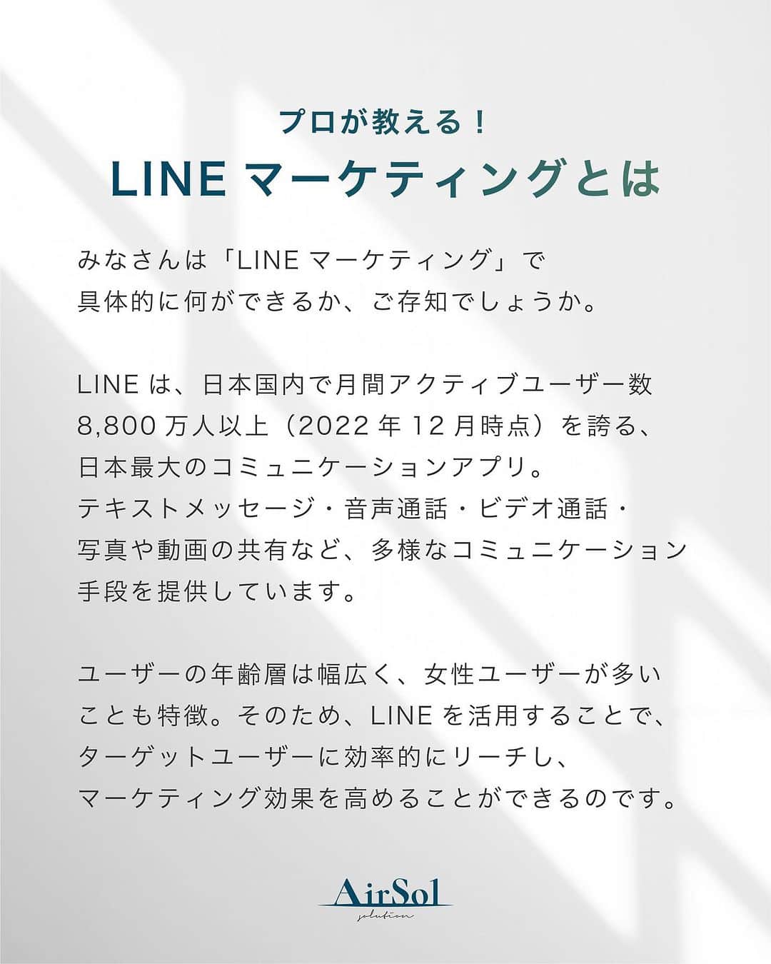 AirSolさんのインスタグラム写真 - (AirSolInstagram)「《プロが教える！LINEマーケティングとは》 こんにちは！AirSolです。 @airsol_jp  みなさんは「LINEマーケティング」で具体的に何ができるか、ご存知でしょうか。  LINEは、日本国内で月間アクティブユーザー数8,800万人以上（2022年12月時点）を誇る、日本最大のコミュニケーションアプリ。 テキストメッセージ・音声通話・ビデオ通話・写真や動画の共有など、多様なコミュニケーション手段を提供しています。  ユーザーの年齢層は幅広く、女性ユーザーが多いことも特徴。そのため、LINEを活用することで、ターゲットユーザーに効率的にリーチし、マーケティング効果を高めることができるのです。  LINEマーケティングの施策例をご紹介します。  １，友だち登録キャンペーン ２，クーポン配信 ３，セール情報の告知 ４，アンケート調査 ５，リピーター向けの特別クーポン ６，スタンププレゼント ７，ライブ配信 ８，チャットボット ９，ニュースレター １０，広告配信  上記を組み合わせたり、他のSNSを介して活用することも可能で、LINEマーケティングの可能性はこれからますます広がると期待できます。  ターゲットユーザーを明確にし、そのユーザーにささるコンテンツを作成することで、より効果的なマーケティングを展開することができます。 最近LINEのプランが変更し値上げが発表されたので、ターゲットごとに配信設定を変えないととんでもない金額になってしまうことも！  年齢・性別・地域・購入履歴等細かくセグメントを設定でき、さらに広告配信にも活用できるLINE。 LINE運用にお困りの方は、私たちAirSolにご相談ください！  #LINEマーケティング #クーポン配信#アンケート調査#ライブ配信#ニュースレター #AirSol#エアソル#snsマーケティング」7月29日 19時03分 - airsol_jp