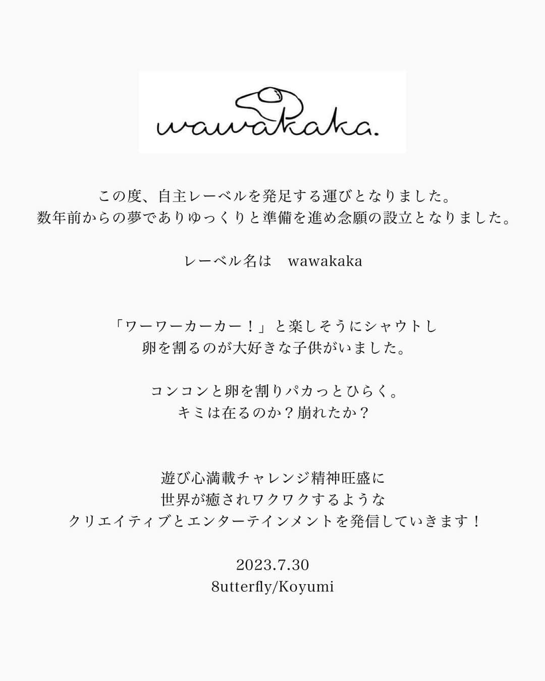 8utterflyのインスタグラム：「この度、自主レーベルを発足する運びとなりました。 数年前からの夢でありゆっくりと準備を進め念願の設立となりました。  レーベル名は　wawakaka  「ワーワーカーカー！」と楽しそうにシャウトし 卵を割るのが大好きな子供がいました。  コンコンと卵を割りパカっとひらく。 キミは在るのか？崩れたか？  遊び心満載チャレンジ精神旺盛に 世界が癒されワクワクするような クリエイティブとエンターテインメントを発信していきます！  2023.7.30  8utterfly/Koyumi  #wawakaka#音楽レーベル#musiclabel #independentartist」
