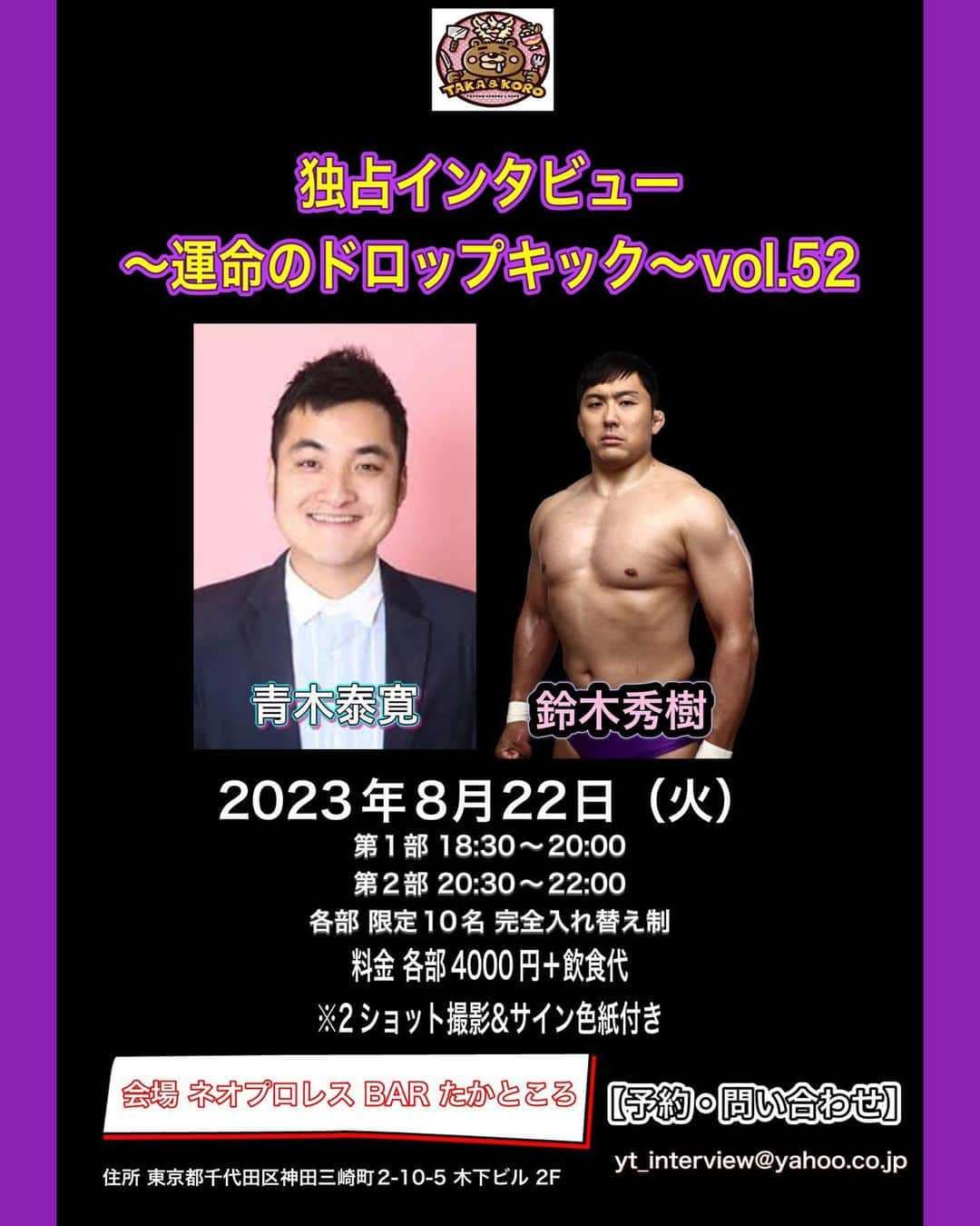 青木泰寛さんのインスタグラム写真 - (青木泰寛Instagram)「8月22日に約３年半振りにトークイベントやります。 ゲストは鈴木秀樹選手です。  ここでしか聞けない話しを たくさん聞きましょう！  8月22日（火） 「独占インタビュー～運命のドロップキック～vol52」 会場 ネオプロレスBAR たかところ https://twitter.com/crdzvdeglpue5to?s=21&t=P9TQYnVf8dN0KqbKvgSbLw  1部18:30スタート20:00終演 2部20:30スタート22:00終演 ※各10名様限定 ※完全入れ替え制  【会場地図URL】 住所 東京都千代田区神田三崎町2-10-5 木下ビル 2F  【出演者】 青木泰寛  【ゲスト】 鈴木秀樹  【チケット料金】 1部前売4000円＋飲食代 2部前売4000円＋飲食代  ※2ショット撮影&サイン色紙付き  【チケットの予約・お問い合わせ】 yt_interview@yahoo.co.jp  青木泰寛のTwitterのDMでも受付しております。  メールの際には、お名前、1部、2部どちらを希望か、枚数、お電話番号を明記してメールを下さい。  その際に指定の口座を送りますので、そちらに入金が確認出来た時点で予約完了となります。  ご入金後のキャンセル、ご返金はお受け出来ませんので、予めご了承ください。  【注意事項】  イベント中の写真撮影はOKですが、動画撮影、録音は禁止となります。  2ショット撮影はお客様のスマホ、デジカメで行います。  #運命のドロップキック #鈴木秀樹 #hidekisuzuki #たかところ #トークショー」7月31日 10時45分 - yasuhiro.aoki814