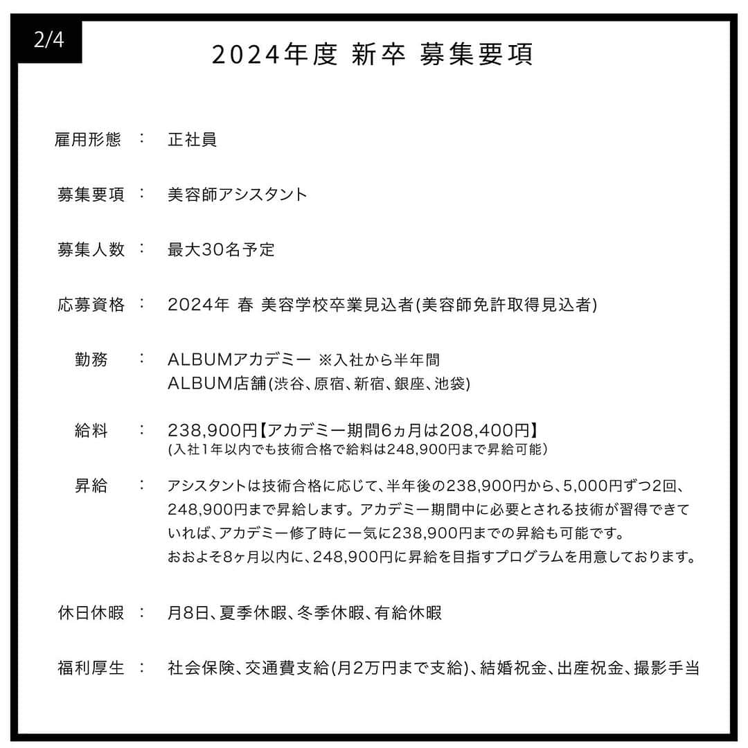 ALBUMさんのインスタグラム写真 - (ALBUMInstagram)「≪新卒生募集≫  本日2023年8月1日(火)より 2024年度の就職活動を行われている学生様を対象とした 新卒採用の三次募集を行います！ なお、会社説明会は2023年4月13日(木)に当アカウントにて ライブ配信を行いましたので、そちらのアーカイブをご覧ください。  【募集要項】 画像を左にスライドしてご確認ください  【応募資格】 2024年春 美容学校卒業見込者（美容師免許取得見込者）  【応募方法】 当アカウント（ @album_hair ）プロフィールのURL（リンク先の上部）から エントリーフォームに入力して送信  【応募締め切り】 2023年8月31日(木)まで  【採用までの流れ】 WEB選考→一次面接（オンライン）→最終面接（対面）→内定  ＝第一選考＝ ・合格通知：2023年9月15日(金)予定 合格者のみご記入いただいたメールアドレスもしくは携帯番号宛にご連絡します  ＝第二選考＝(第一選考を通過された方) ・一次面接（オンライン）：2023年9月19日(火)予定 ・最終面接（対面）：2023年9月26日(火)予定  【お問い合わせ先】 ALBUM OFFICE TEL / ‪03-6712-5547‬ FAX / ‪03-6712-5548‬ MAIL / info@album-hair.com  ALBUM（ @album_hair ）  #美容師求人 #美容師求人東京 #美容師求人募集中 #美容室求人 #美容室求人募集 #美容室求人東京 #ヘアサロン求人 #美容師リクルート #美容室リクルート #美容師新卒 #美容師新卒募集 #美容師新卒採用 #美容学生求人 #美容学生就職 #美容学生就活 #美容学生募集 #美容学生 #美容師アシスタント募集 #美容師アシスタント求人 #渋谷美容室 #新宿美容室 #銀座美容室 #池袋美容室 #渋谷美容師 #銀座美容師 #東京美容室 #東京美容師 #美容師 #美容室」8月1日 12時00分 - album_hair