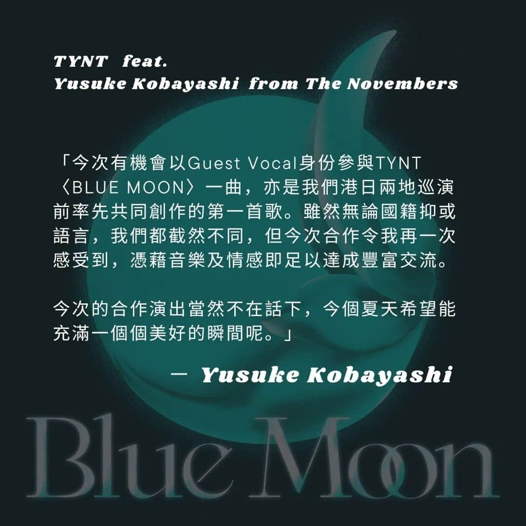 THE NOVEMBERSのインスタグラム：「【The Novembers ✕ TYNT "Round Trip"】  ► 兩團跨刀作〈BLUE MOON〉樂手感想：Yusuke Kobayashi 篇 ◄  「Round Trip」香港東京兩地巡迴進入一週倒數！兩團的聯乘作品—— TYNT feat. Yusuke Kobayashi from The Novembers 〈BLUE MOON〉率先釋出～  「今次有機會以Guest Vocal身份參與TYNT〈BLUE MOON〉一曲，亦是我們港日兩地巡演前率先共同創作的第一首歌。雖然無論國籍抑或語言，我們都截然不同，但今次合作令我再一次感受到，憑藉音樂及情感即足以達成豐富交流。今次的合作演出當然不在話下，今個夏天希望能充滿一個個美好的瞬間呢。」 — Yusuke Kobayashi  --- The Novembers ✕ TYNT "Round Trip"  - 香港公演 - 「廻」 日期：2023年8月6日（日） 時間：19:30進場 / 20:00開演 會場：E-max Music Zone 出演： The Novembers @the_novembers TYNT @tynt__ 票價： HKD480（Early Bird）※SOLD OUT HKD550（Advanced）※NOW ON SALE! HKD600（Walk-in） ※Free Standing  網上購票： ． @tickcats https://tickcats.co/ticket/roundtrip/ ． @exclamusic http://www.exclamusic.com/product/round-trip-hk-adv/  實體票售賣點： ． @white_noise_records ． @infree.records 票務查詢：sales@exclamusic.com（中文、英文、日本語可）」