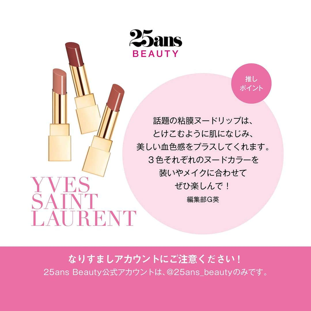 25ans Beautyさんのインスタグラム写真 - (25ans BeautyInstagram)「【25ansBeauty】スペシャルキャンペーン🎁 いつも25ans_beautyを応援してくださっている皆さまへ感謝を込めて、豪華コスメが当たるプレゼントキャンペーンを開催！　  応募方法は本アカウント（@25ans_beauty）をフォローして、この投稿にいいね！するだけ。   この投稿から応募できるのは、イヴ・サンローラン　ルージュ ビュールクチュール ザ ボールドの３色セット。 昨年“粘膜ヌード”として話題を集めたリップの新色３色をセットにしてプレゼント！　肌から透けるアンダートーンをベースにしたカラーは、とけこむように肌になじみ、にじみ出るような上質な血色感をプラス。濃密なのに薄膜、高発色なのに軽やかなつけ心地、大胆なのに繊細、そんなつけ心地をぜひ、ご自身の口元で体験してみて。# 1968ヌードステイトメントは赤みを感じるロージーなヌードカラー、# 13ヌードエラはクリーミーなベージュヌード、# 14ヌードトリビュートはブラウンを潜ませたディープローズです。  #yslbeauty #粘膜ヌード　#ルージュピュールクチュールザボールド　#粘膜リップ #リップ #プレゼント　#プレゼントキャンペーン  #25ansbeauty_presentキャンペーン  他のギフトはこちらからチェック！ → #25ansbeauty_presentキャンペーン  【プレゼントキャンペーン概要】 応募期間：2023年8月1日（火）～ 2023年8月10日（木）23:59  応募方法： ①「25ans Beauty」公式Instagramアカウント（@25ans_beauty）をフォロー ②欲しいアイテムのキャンペーン投稿にいいねをする すでにフォローをされている方についてはキャンペーン投稿へのいいねで応募完了とみなします。  賞品：下記の各商品を合計14名様にプレゼント！ ・イヴ・サンローラン「ルージュ ビュールクチュール ザ ボールド ３色セット」３名様 ・ジミー チュウ「ローズ パッション オードパルファム」３名様 ・RMK「リクイドファンデーション フローレスカバレッジ」３名様 ・エレガンス「エタンセル アルモニーアイズ 02」５名様  当選発表： 厳正なる審査の結果、当選者には2023年8月中旬～下旬頃よりダイレクトメッセージにてご連絡し、当選後のやりとりについてお知らせいたします。ご返信期限内にご返信がない場合、当選は無効となりますのでご注意ください。 本キャンペーンにおいて@25ans_beauty以外のアカウントからご連絡することはありません。偽のアカウントにご注意ください。  ◆応募規約 ご応募は、下記応募規約に同意の上、ご参加ください。キャンペーン応募を持って下記応募規約に同意したものとみなされます。 ・応募は20歳以上の方に限らせていただきます。 ・アカウントの非公開設定をオンにされている方は、キャンペーン応募対象外になります。 ・本企画は予告なく内容変更・終了する場合があります。 ・以下に該当する場合、応募及び当選が無効となります。 当応募規約に反した場合 キャンペーン終了時にフォローが解除されていた場合 Instagram アカウントを非公開に設定されている（鍵が付いている）場合 本キャンペーンに応募したInstagram アカウントが削除された場合 当社の許諾を得ない商品やサービスの広告、宣伝を目的としたプロフィール内容の公開、その他スパムメール、チェーンメール等の勧誘を目的としたアカウントと当社が判断した場合 不可抗力による場合 そのほか、当社が不適切と判断した場合 ・賞品の換金、転売、権利の譲渡、返品はできません。  ◆当選連絡に関する注意事項 当選のご連絡の際には、こちらの @25ans_beauty のアカウントより、直接DMにてご連絡差し上げます。その際にはプレゼントのお届けのために必要な情報（お名前・ご住所・お電話番号・ご本人確認のためインスタグラムのアカウント名）のご入力をお願いします（プレゼントの発送先は日本国内に限らせていただきます。海外在住の方は日本国内の発送先住所をご指定ください）。その際、クレジットカード番号・口座番号または暗証番号をお尋ねすることや、ご入力をお願いすることは一切ございません。また、@25ans_beauty以外のアカウントから当選のご連絡をとることはございません。類似のアカウントからフォローされた際にはブロックしていただき、万が一DMなどが送付された場合には削除していただけますようお願い申し上げます。  ◆個人情報の取り扱いについて ご応募いただきました方々のコメントは、個人が特定できない統計データとして、よりよい誌面・サイトを作るため、および弊社のマーケティング活動のための参考資料とさせていただきます。並びに当選された方の個人情報はハースト婦人画報社にて管理し、賞品の発送のみに使用させていただきます。利用目的にご同意のうえ、お申し込みください。なお、弊社の個人情報保護方針につきましては、下記ウェブサイトをご覧ください。  https://www.hearst.co.jp/privacypolicy/」8月1日 10時00分 - 25ans_beauty