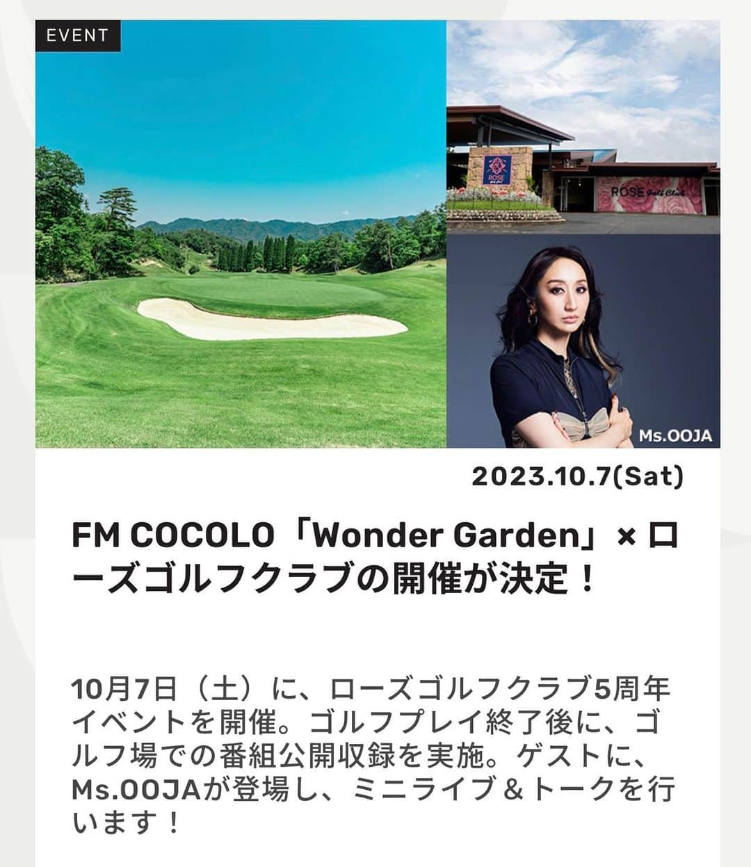 Ms.OOJAさんのインスタグラム写真 - (Ms.OOJAInstagram)「FM COCOLO「Wonder Garden」× ローズゴルフクラブの開催が決定！ 10月7日（土）に、ローズゴルフクラブ5周年イベントを開催。ゴルフプレイ終了後に、ゴルフ場での番組公開収録を実施。ゲストに、Ms.OOJAが登場し、ミニライブ＆トークを行います！  FM COCOLO「Wonder Garden」とローズゴルフクラブのコラボレ―ションが決定！ アート＆リゾートをテーマに、今年で5周年を迎える滋賀信楽にあるゴルフ場「ローズゴルフクラブ」。 10月7日（土）に開催されるイベントでは、ゴルフプレイ終了後に、FM COCOLOでは初となるゴルフ場での番組公開収録を実施、ゲストにMs.OOJAが登場しミニライブ＆トークを行います！ 他にも、豪華景品が当たる抽選会や、この日特別のお食事もご用意しています。  ＜ローズゴルフクラブ5周年イベント概要＞ ■開催：2023年10月7日（土） ■会場：ローズゴルフクラブ（滋賀県 信楽） ■参加費：1名／23,000円（税込）食事代含む ■組数：45組（予定） ■スタート時間：8時20分 ショットガンスタート（予定）  ＜FM COCOLO「Wonder Garden」公開収録概要＞ ■会場：ローズゴルフクラブ ■時間：16:30頃～（ゴルフプレイ終了後） ■出演：Ms.OOJA ■MC：池田なみ子（FM COCOLO「Wonder Garden」）  ■主催：ローズゴルフクラブ／FM COCOLO 【参加申し込み／お問い合わせ】 https://www.rose-golfclub.com/ 0748-83-0031（ローズゴルフクラブ） ※参加申し込みが定員に達しましたら締め切らせて頂きます。  #msooja #fmcocolo」8月1日 16時59分 - msoojafaith