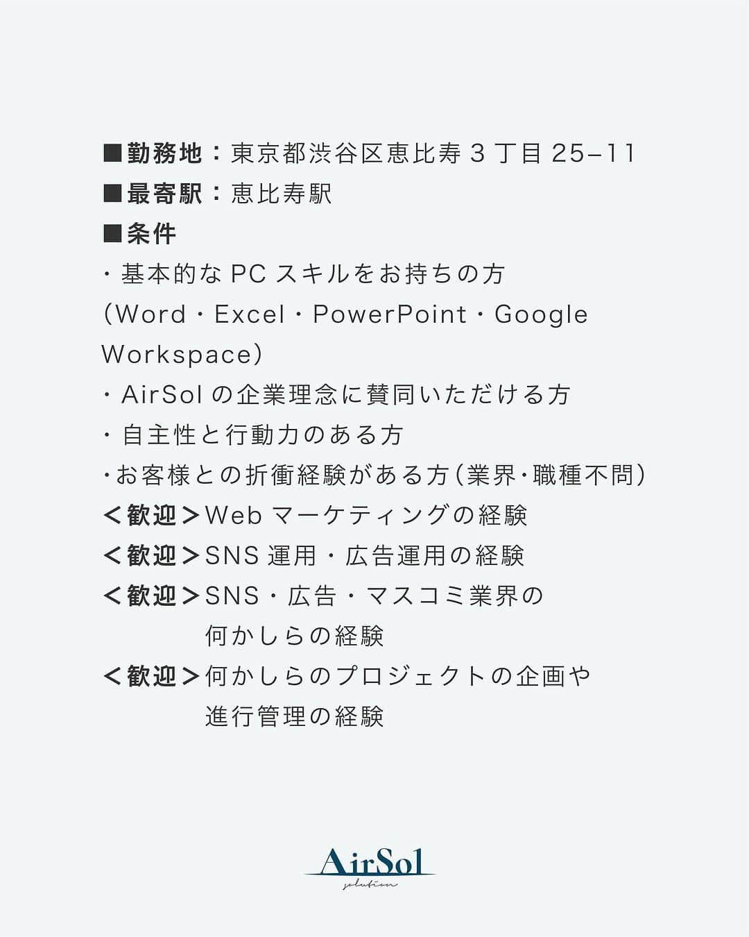 AirSolさんのインスタグラム写真 - (AirSolInstagram)「《SNS運用ディレクター募集！》  現在AirSolでは、企業様のSNS運用代行におけるディレクター業務をしていただける方を募集しております！ 【裁量大きく活躍できる◎】コスメ業界をはじめさまざまな商材を扱うお客様の、SNSアカウントの企画・投稿・レポーティングなどトータルに運用します。  沢山のご応募、お待ちしております！  ーーーーーーーーーーーーーーーーーーーーーーーーーーーー ■職種：SNS運用ディレクター ■採用形態：正社員 ■給与：25万円～＋賞与年2回 ■業務内容：企業様のSNS運用代行におけるディレクター業務 ・SNSの運用・企画・提案 ・SNS運用チームのマネジメント ・クライアントのフロント業務（課題解決の提案や受発注管理など） ・撮影の立ち会い ・数値の分析・レポーティング ■就業時間：フレックスタイム制 / コアタイム（10：00～15：00）標準労働時間8時間 ∟業務に慣れてきたら週2～3回の在宅勤務OK！ ■勤務地：東京都渋谷区恵比寿3丁目25−11 ■最寄駅：恵比寿駅 ■条件  ・基本的なPCスキルをお持ちの方（Word・Excel・PowerPoint・Google Workspace） ・AirSolの企業理念に賛同いただける方 ・自主性と行動力のある方 ・お客様との折衝経験がある方（業界・職種不問） ＜歓迎＞Webマーケティングの経験 ＜歓迎＞SNS運用・広告運用の経験 ＜歓迎＞SNS・広告・マスコミ業界の何かしらの経験 ＜歓迎＞何かしらのプロジェクトの企画や進行管理の経験  ■応募方法：  エントリーされる方はマイナビよりご応募ください。 「マイナビ AirSol」で検索！ https://tenshoku.mynavi.jp/jobinfo-343820-3-2-2/  #求人募集#求人募集中#仕事と家庭の両立#アラサーOL#アラフォーOL#エアソル#airsol#営業#ディレクター#採用#採用情報#求職#求職中#正社員#仕事探し#転職#就職」8月1日 18時00分 - airsol_jp