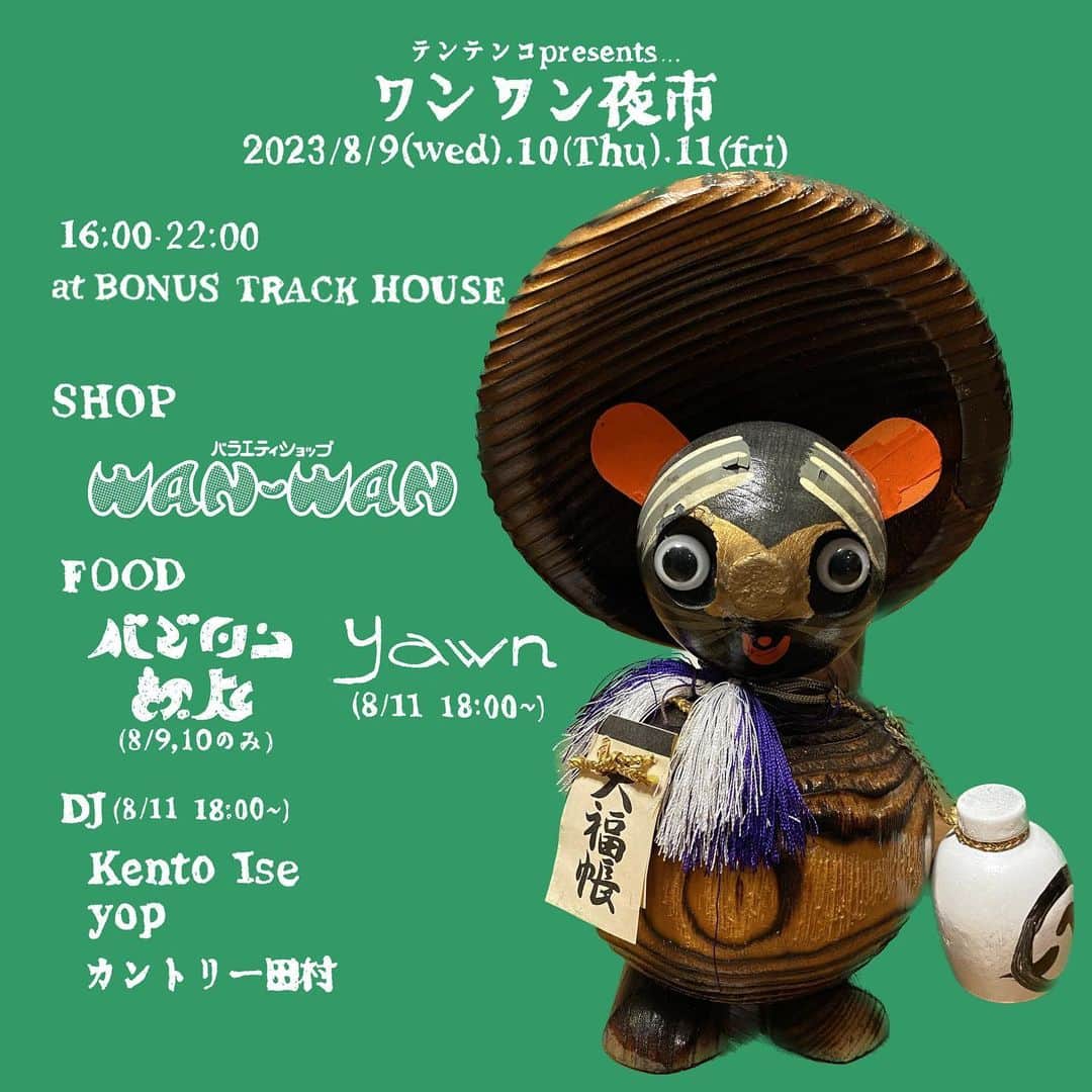 テンテンコのインスタグラム：「8月9日(水),10(木),11日(金・祝) テンテンコ presents ワンワン夜市 開催  テンテンコが新たにはじめたセレクトショップ「バラエティショップ WAN-WAN」による初めてのポップアップが3日間限定で開催！  生活に1mmも必要じゃない無駄な「生活"不"必需品」!!!! 不便なもの、スマートでなければ、何に使うのかも分からない...けど、かわいい!!!!!かっこいい!!!!!ちょっと笑える!!!!最高!!!!! そんなもので生活を埋め尽くしていきたい!!!!  テンテンコのそんな思いからはじまったセレクトショップ「バラエティショップ WAN-WAN」のはじめてのポップアップイベントを8月9日(水)から10日(金・祝)の3日間限定で開催します。 今回は、お店のオープンに向けて、密かに収集してきたタレントグッズやノベルティグッズ、キュートな民芸品達をはじめて販売！ 特にたぬき、そして三浦友和に力を入れているところです。  キッチンには、おいしいフードとドリンクを提供するお店が連日出店！ 8月9日(水)と10日(木)の2日間参加してくれるのが、バビロン飯店🌮✨ PLASTICMAIちゃんのご飯屋さんです！ プラ米ちゃんの美しい色彩感覚とエイヤッと魅せる大胆さで、めちゃめちゃ美味しいご飯を作ってくれます！  8月11日(金)、ポップアップ最終日には、yawnが参加！ ボーナストラックでは毎週月曜日に薬膳、スパイスを使ったお弁当を販売しているのですが、この日は特別に...プレートで販売してくれます！  さらに最終日には、素敵なDJ陣も...！ 『真なぁぁぁぁぁぁぁぁ』という実験的で挑戦的な企画をやっているKento Ise君とyop君！ヘンテコ音楽を大きく柔軟に受け止めて、企画までしてる人が居ることはとっても喜ばしいし、ありがたいことですよね！ここ最近会う人達の中でも、かっこいい2人だな〜って思ってます！ そして、そんなヘンテコ音楽の先輩！カントリー田村さんも駆け付けてくれます。 きっとテンテンコセレクトの生活"不"必需品にもピッタリな、ピロピロでポワポワな選曲をしてくれると思います！  この３人の、誰も見向きもしなかった様なレコードから最高の音楽を見つけ出して、音楽をキラキラさせてる姿は、めちゃめちゃ尊敬してて...!!!! バラエティショップ WAN-WANの姿勢もそうありたいな!!!!と思っています。 埃かぶってたモノ達をキラキラさせたい...!!!!  初めてのポップアップ、どうなるか分からなくて今からヒヤヒヤしたりソワソワしたり、バタバタしてますが... みんなの生活に、バラエティショップWAN-WANのものを紛れ込ませたい一心で頑張ります！  🚀SHOP バラエティショップ WAN-WAN @variety_shop_wanwan  🌮FOOD＆DRINK [8/9(水)、10(木) 16:00-22:00] バビロン飯店 @babylonhanten  [8/11(金・祝) 18:00-22:00] YAWN @yawn__catering  💃DJ [8/11(金・祝) 18:00-22:00] Kento Ise @kentoise_ yop @youuheii カントリー田村 @country_tamura  🐶🌮☀️🏝️🍍✨🚀⛺️💛🐶  テンテンコ presents ワンワン夜市 日時：8月9日(水),10(木),11日(金) 16:00〜22:00 会場：BONUS TRACK HOUSE（世田谷区代田 2-36-15） 下北沢駅南西口徒歩 5 分 / 世田谷代田駅徒歩 5 分  🐶🌮☀️🏝️🍍✨🚀⛺️💛🐶」