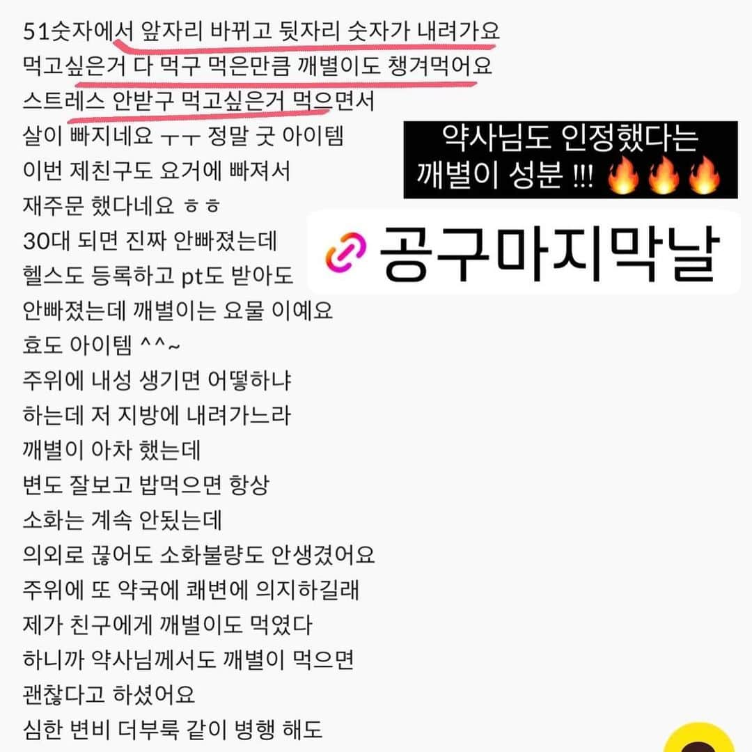 キム・ウンジュさんのインスタグラム写真 - (キム・ウンジュInstagram)「#공구마감 #마지막공지 공구마지막날입니다📣 물이랑 만나면 40배나 팽창해 다이어트 하시는분들은 식전에 드세요 ! 포만감때문에 평소 드시는양보다 덜 먹게 되실 거예요 😎  ⭕️똥배 삭제  ⭕️기분 좋은 시원함  ⭕️1일 1💩은 기본 ! 3💩까지 가능 ㅋㅋ ⭕️배아픔 화장실이 아닌 자연스럽게 오는 신호  ⭕️ #인생템 #평생템 #필수템 되어버린 깨별이   잘 먹고 잘 비워내는게 얼마나 정요한지  깨별이를 드셔보시면 아실 거예요 왜 이렇게 사람들이 극찬하는지 ! 깨별이를 드셔보시면  지금까지 경험 못 했던  시원함을 느껴 보실거고 신세계를 경험하실겁니다  천연성분으로 만들어져 매일 먹어도 내성 없이 화장실 잘 가요 !  더 많은 후기가 궁금하시면 사이트에서 확인해주세요✨  깨별이는 오늘 공구 마감하겠습니다」8月3日 20時07分 - eun_ju__