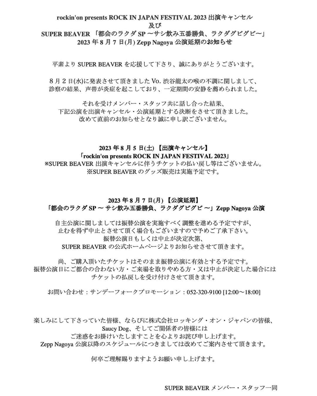 SUPERBEAVERさんのインスタグラム写真 - (SUPERBEAVERInstagram)「rockin'on presents ROCK IN JAPAN FESTIVAL 2023 出演キャンセル 及び SUPER BEAVER 「都会のラクダSP 〜サシ飲み五番勝負、ラクダグビグビ〜」2023年8月7日(月) Zepp Nagoya公演延期のお知らせ      平素よりSUPER BEAVERを応援して下さり、誠にありがとうございます。   8月2日(水)に発表させて頂きましたVo. 渋谷龍太の喉の不調に関しまして、 診察の結果、声帯が炎症を起こしており、一定期間の安静を薦められました。   それを受けメンバー・スタッフ共に話し合った結果、下記公演を出演キャンセル・公演延期とする決断をさせて頂きました。  改めて直前のお知らせとなり誠に申し訳ございません。       2023年8月5日(土) 【出演キャンセル】 「rockin'on presents ROCK IN JAPAN FESTIVAL 2023」  ※SUPER BEAVER出演キャンセルに伴うチケットの払い戻し等はございません。 ※SUPER BEAVERのグッズ販売は実施予定です。       2023年8月7日(月) 【公演延期】 「都会のラクダSP 〜 サシ飲み五番勝負、ラクダグビグビ 〜」Zepp Nagoya公演   自主公演に関しましては振替公演を実施すべく調整を進める予定ですが、止むを得ず中止とさせて頂く場合もございますので予めご了承下さい。  振替公演日もしくは中止が決定次第、SUPER BEAVERの公式ホームページよりお知らせさせて頂きます。   尚、ご購入頂いたチケットはそのまま振替公演に有効とする予定です。  振替公演日にご都合の合わない方・ご来場を取りやめる方・又は中止が決定した場合にはチケットの払戻しを受け付けさせて頂きます。   お問い合わせ：サンデーフォークプロモーション：052-320-9100 [12:00～18:00]        楽しみにして下さっていた皆様、ならびに株式会社ロッキング・オン・ジャパンの皆様、Saucy Dog、そしてご関係者の皆様にはご迷惑をお掛けいたしますことを心よりお詫び申し上げます。  Zepp Nagoya公演以降のスケジュールにつきましては改めてご案内させて頂きます。   何卒ご理解賜りますようお願い申し上げます。    SUPER BEAVER メンバー・スタッフ一同」8月4日 20時03分 - superbeaver_official