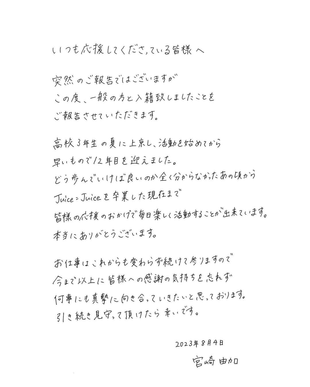 宮崎由加さんのインスタグラム写真 - (宮崎由加Instagram)「いつも応援してくださっている皆様へ   突然のご報告ではございますが この度、一般の方と入籍致しましたことをご報告させていただきます。   高校3年生の夏に上京し活動を始めてから早いもので12年目を迎えました。 どう歩んでいけば良いのか全く分からなかったあの頃から、 Juice=Juiceを卒業した現在まで、皆様の応援のおかげで毎日楽しく活動することが出来ています。本当にありがとうございます。 ⁡ お仕事はこれからも変わらず続けて参りますので、 今まで以上に皆様への感謝の気持ちを忘れず、何事にも真摯に向き合っていきたいと思っております。引き続き見守って頂けたら幸いです。   　　　　　　　　　　　　　　　2023年8月4日  宮崎由加」8月4日 21時01分 - yuka_miyazaki.official