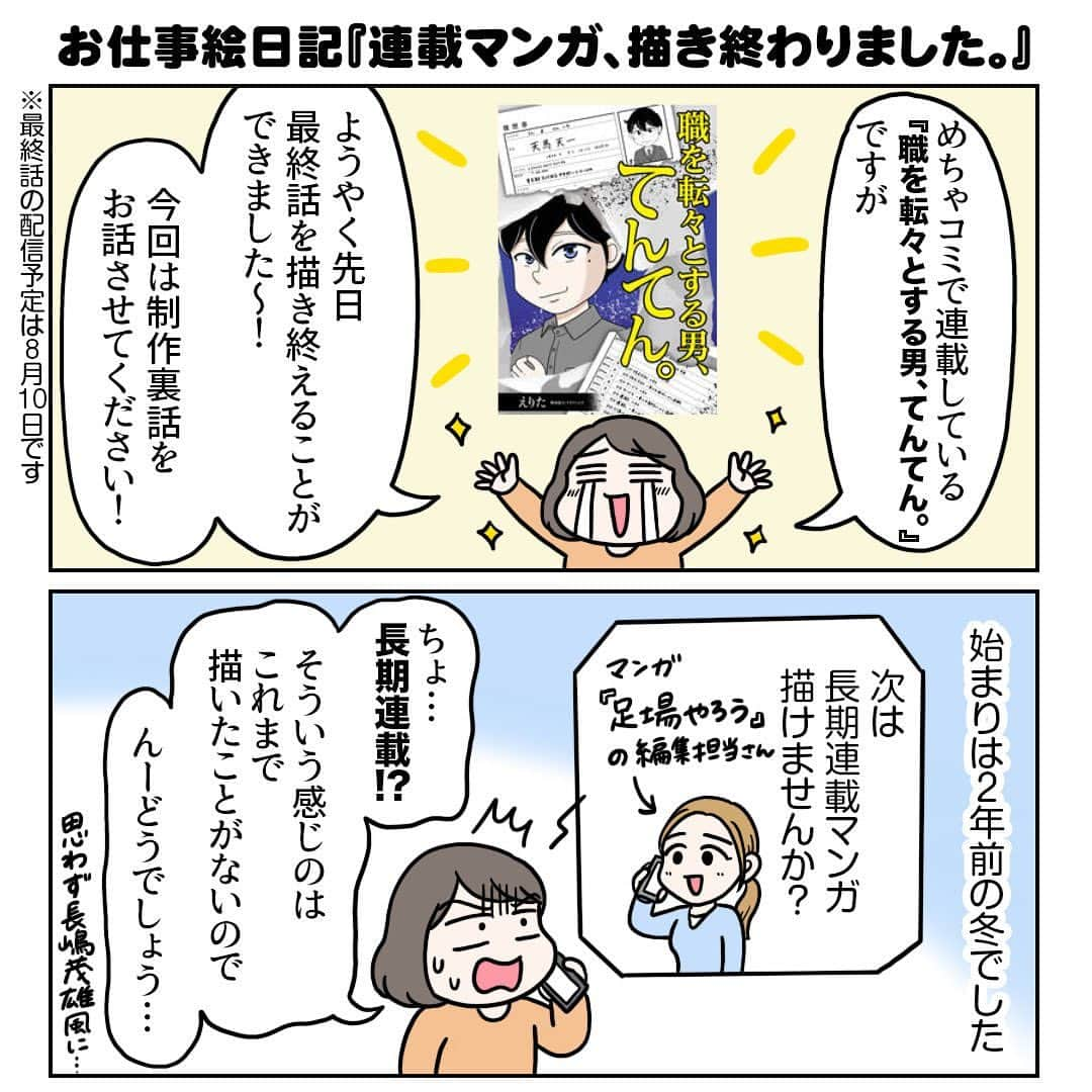 えりたのインスタグラム：「お仕事絵日記『連載マンガ、描き終わりました。』 全部で10枚あります。 スワイプしてご覧ください。 . またまた更新が遅くなりました💦 今年1月からめちゃコミで連載していた マンガ『職を転々とする男、てんてん。』ですが、 ようやく最終話を描きあげることができました。 すごーくほっとしています…。 . 産前産後にまたがる仕事だったので、 スケジュール面をかなり考慮してもらってはいたのですが、 連載準備途中、色々と限界がきてしまい、 諦めようとしてた時期もありました😭 . ですが編集担当さんのサポートや、 途中から制作に加わってくださったイガラシムウさん、 ぽんぽちさんのおかげで なんとか最後まで描き上げることができました。 心より感謝しています。 . 育児で生活がガラッと変わったのに 働き方を変えようとしなかったのは非常に反省点でして…。 これからも子育ての大変さは続くので、 模索したり工夫したり周囲を頼りながら 働き方を変えていこうと思います。 . 有料話が多い作品なのでこれまであまり 積極的に告知していなかったのですが、 もしお目に留まる機会がありましたら チラッと覗いてもらえると嬉しいです☺️  . #絵日記 #お仕事絵日記 #コミックエッセイ #エッセイマンガ #マンガ #漫画 #めちゃコミ #連載マンガ #育児と仕事の両立」