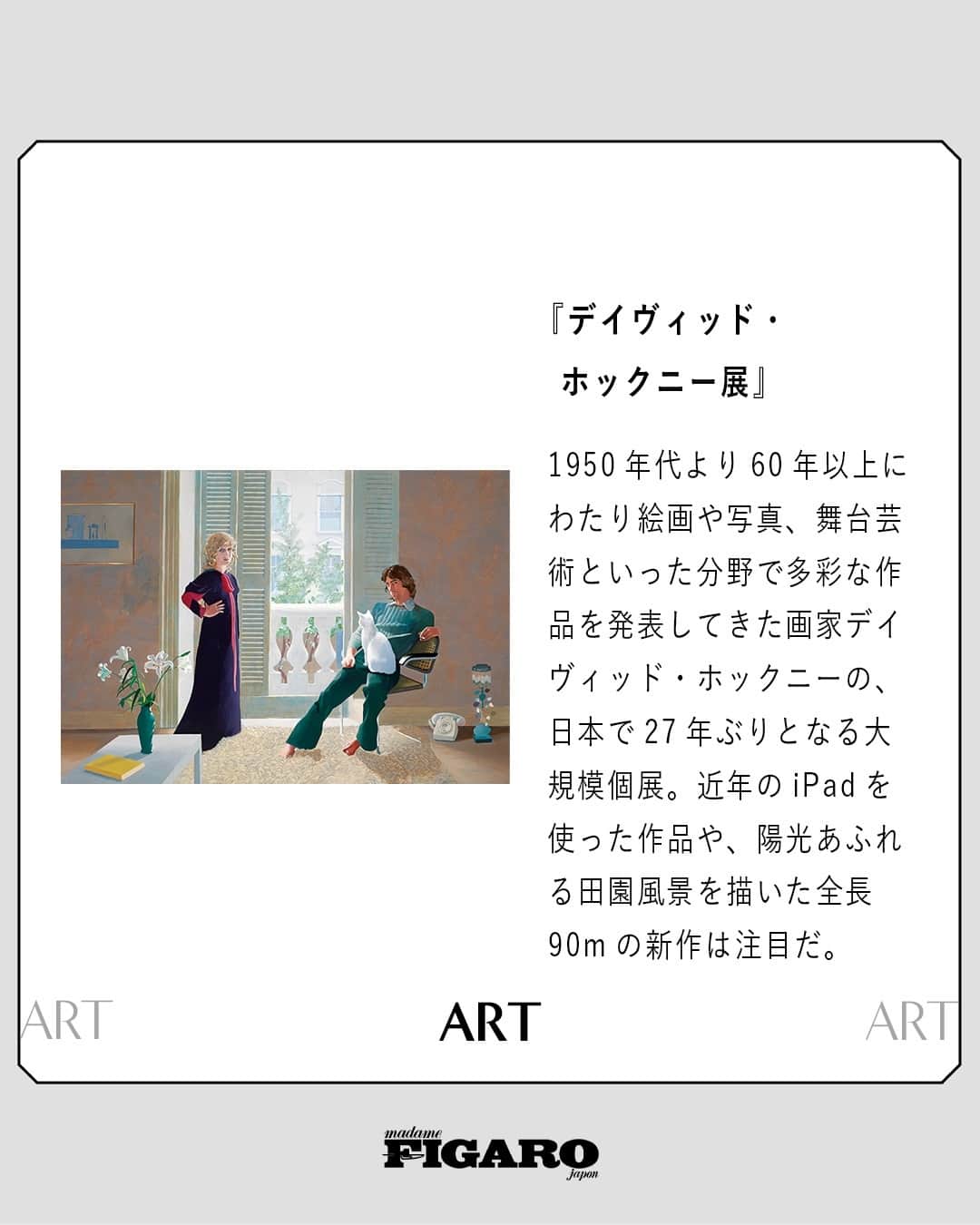 のインスタグラム：「#FIGAROart 🖼　フィガロジャポンがおすすめする、会期中に観に行きたい展覧会3選。⁠ ⁠ ①『デイヴィッド・ホックニー展』⁠ 開催期間: 〜11/5⁠ 会場: 東京都現代美術館（東京・木場）⁠ 開場時間: 10：00〜17：30 最終入場⁠ 休館日: 月、9/19、10/10　※ 9/18、10/9 は開館⁠ 料金: 一般￥2,300　⁠ 問い合わせ先: 050-5541-8600（ハローダイヤル）⁠ photography: デイヴィッド・ホックニー『クラーク夫妻とパーシー』1970-71年　テート　 © David Hockney⁠ ⁠ ②『野又穫　Continuum 想像の語彙』⁠ 開催期間: 〜9/24⁠ 会場: 東京オペラシティ アートギャラリー（東京・初台）　⁠ 開場時間: 11：00〜18：30最終入場⁠ 休館日: 月、8/6 ※月曜が祝日の場合、翌火曜が休館⁠ 料金: 一般￥1,400⁠ 問い合わせ先: 050-5541-8600（ハローダイヤル）⁠ photography: 野又 穫『永遠の風景 24』1988年　東京オペラシティ アートギャラリー蔵　photo: 早川宏一⁠ ⁠ ③『モネ、ルノワール　印象派の光』⁠ 開催期間: 〜10/9⁠ 会場: 松岡美術館（東京・白金台）⁠ 開場時間: 10：00〜16：30最終入場　※第1金曜のみ10：00〜18：30最終入場　⁠ 休館日: 月　※月曜が祝日の場合、翌火曜が休館⁠ 料金: 一般￥1,200　⁠ 問い合わせ先: 03-5449-0251　⁠ photography: クロード・モネ『サン= タドレスの断崖』1867年⁠ ⁠ -フィガロジャポン9月号より-⁠ ⁠ #デイヴィッドホックニー #野又穫 #モネ #ルノワール #印象派 #美術館 #展覧会 #art #madamefigarojapon #フィガロジャポン #マダムフィガロジャポン」