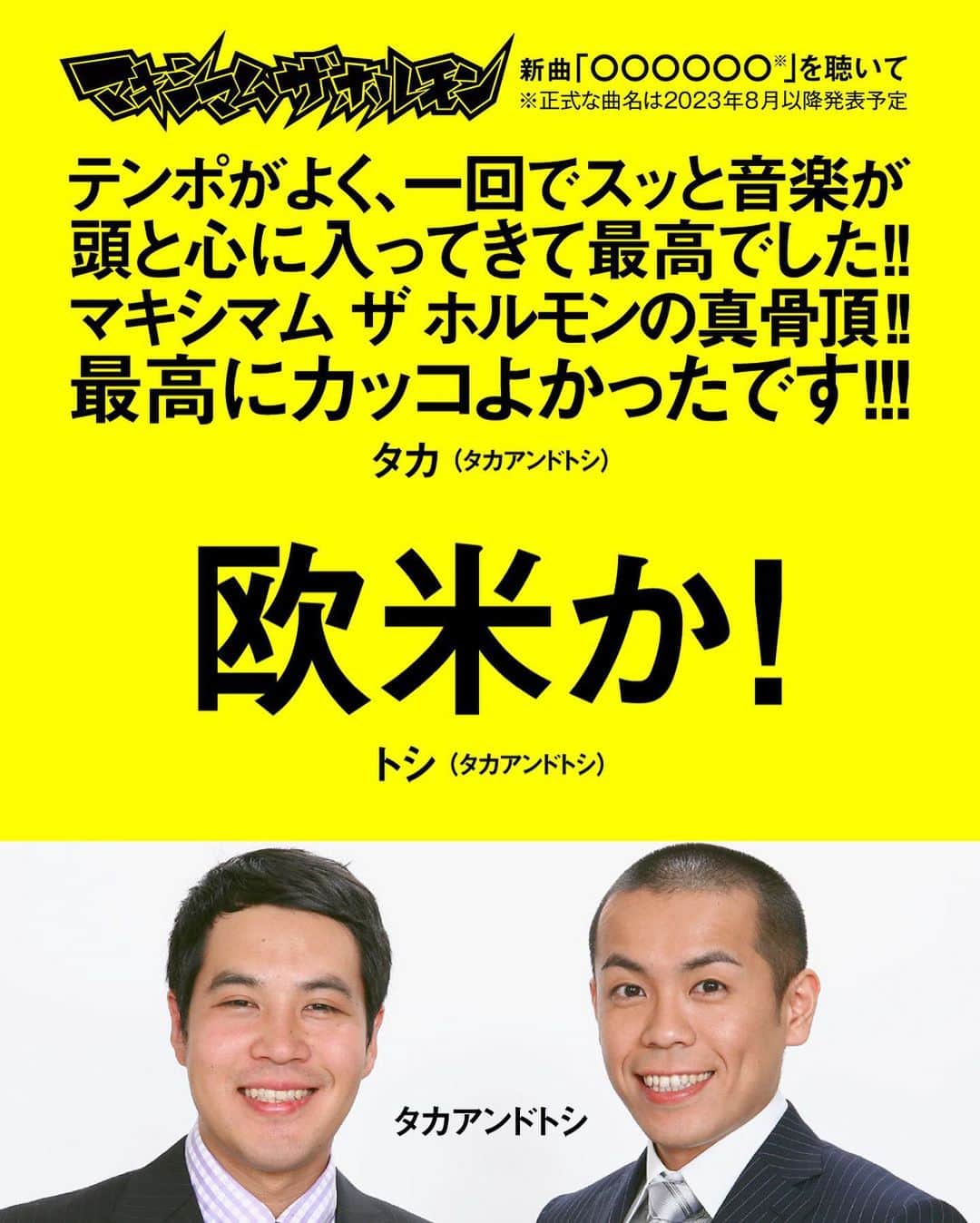 マキシマム ザ ホルモンのインスタグラム：「ホルモン5年ぶりのニューシングル『○○○○○○』、ジェネリック盤の受注販売終了まで残り2日！  ＜申込期限＞ 2023年 8月7日(月)23:59まで  CD受注販売を記念し米米CLUB・石井 竜也さんに続き、 お笑い芸人・タカアンドトシさんのお二人からも、今回の新曲についての素敵な感想が届きました！ コメントは画像からご覧ください。  「ジェネリック盤」にも特典として“腹ペコえこひいきクーポン”と、 ホルモンのグッズが絶対に買える“ONLINE SHOPプラチナVIPラウンジ入場チケット”が付属しています。 ※“俺にはこう聴こえる選手権!!解答用エントリーシート”と、“えこひいき店購入者限定PROOF”は付属しません。   ニューシングル『○○○○○○』は全国のCDショップ及びECショップ(通販サイト)での一般販売はありませんので、このタイミングを逃すと二度と手に入れることが出来なくなります。 お申込み期間が短くなっていますので、お忘れのないようお申込み下さい！  ワーナーミュージック・ジャパン公式通販サイトは、プロフィールのリンク「ニューシングル特設サイト」よりご覧いただけます。」