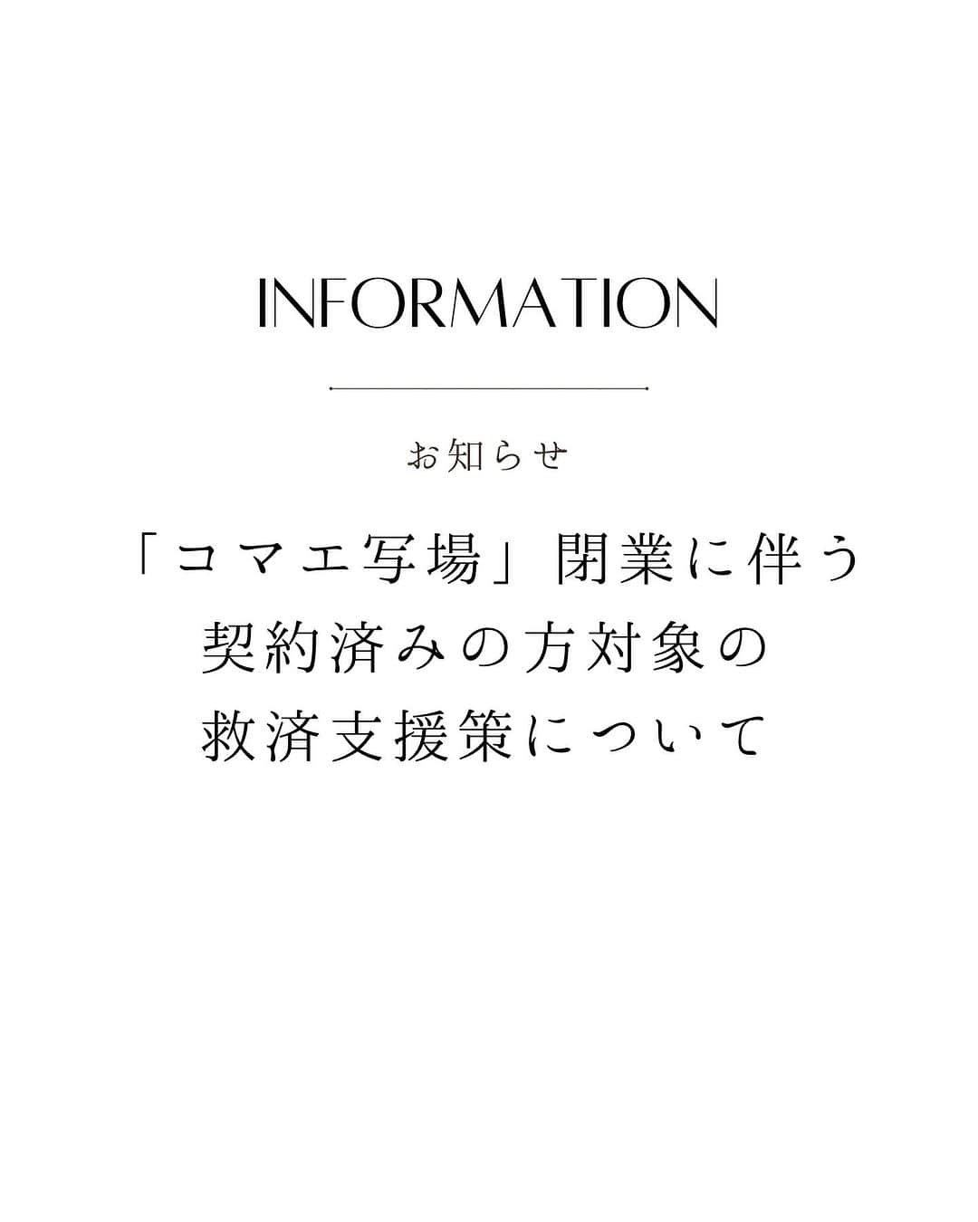 フォセットスタイルさんのインスタグラム写真 - (フォセットスタイルInstagram)「. 「コマエ写場」閉業に伴う 契約済みの方対象の救済支援策について  2023年7月31日「コマエ写場」が事業停止しました。  成人式のお振袖や、卒業式の袴衣装のレンタル、 式当日のお仕度のご予約をされていらっしゃったお客様へ、  かけがえのない思い出を これまでどおり残していただきたい という気持ちから  弊社トータルスタジオフォセットは 以下の救済支援策をさせていただきます。  -----------------------------------------------  【振袖・卒業式用衣装支援例】  ■コマエ写場から返金がない場合  　ご契約支払い料金と同等の振袖、卒業袴衣装を無償でレンタルいたします  -----------------------------------------------  ※成人式当日の着付け・ヘアメイクは 支援対象外のため、近隣の美容院を ご紹介させていただきます。  ※振袖・袴はコマエ写場の契約支払い代金分のご案内となります。  ※コマエ写場の契約書・支払明細書を ご用意下さい。（両方もしくはいずれか1点）  ________________________________  ◆◇そのほかの支援策について◇◆  【七五三参拝用着物レンタル支援】  ■コマエ写場で七五三前撮り済みで、秋の参拝用着物レンタルをご契約済の方へ  特別に七五三前撮りいただかなくても、フォセットの参拝用着物レンタル料金でご提供いたします  ※コマエ写場の契約書・支払明細書をご用意下さい（両方もしくはいずれか1点）  【ページを増やせるタイプのアルバムお持ちの方への支援】  フォセットの「ページを増やせるタイプのアルバム」と、今回撮影いただいたお写真1ページ分を無償提供いたします  18歳までの撮影料無料  ※コマエ写場の増やせるアルバムを撮影の際にお持ち込み下さい  ________________________________ . #フォセット  #コマエ写場  #救済支援  #振袖レンタル  #卒業式袴  #成人式  #広島成人式  #拡散希望」8月5日 19時08分 - fossette_style