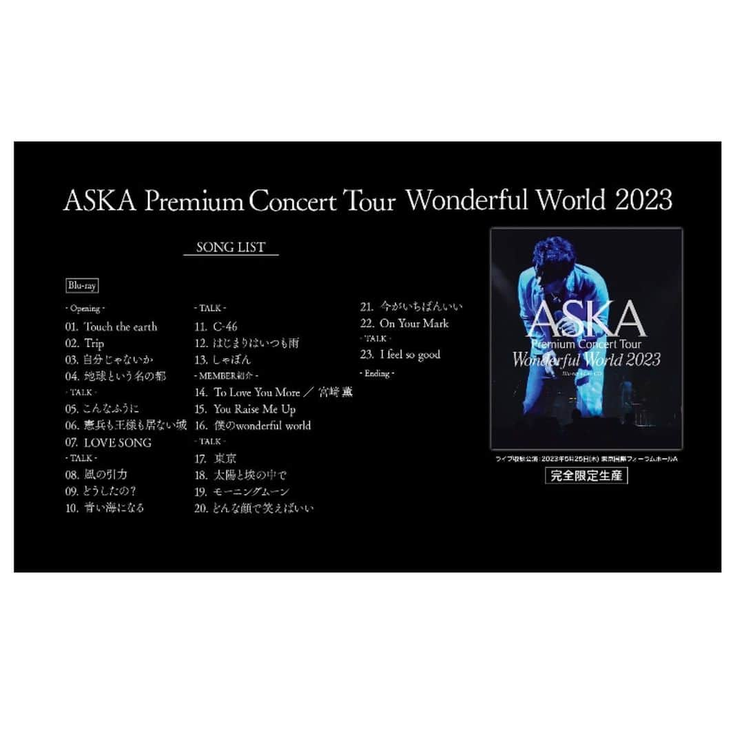 ASKAさんのインスタグラム写真 - (ASKAInstagram)「⁡ ASKAの最新ツアーを収録したライブ映像作品 『ASKA Premium Concert Tour Wonderful World 2023』 Blu-ray+Live CD 2023年9月27日にリリース!  ⁡ ⁡タイトル：『ASKA Premium Concert Tour -Wonderful World- 2023』 アーティスト：ASKA ゲストヴォーカル 宮﨑薫 / ASKAバンド 発売日：2023年9月27日(水)　 ライブ収録公演：2023年5月25日(木)東京国際フォーラム ホールA  ⁡ [商品形態] Blu-rayには、音源のみを収録したCD（2枚組）を付属 ① Blu-ray（Blu-ray+CD×2＋ストリーミング配信シリアルナンバー付き） 定価：10,000円（税別）  ② ストリーミング配信  ※2023年10月27日より配信予定（映像のみ）      定価：4,200円（税別）  ⁡ ⁡ ⁡ 完全限定生産のため、下記の期間受注申し込み受付を行います。 受注期間：2023年7月28日(金)17:30 ～ 2023年8月21日(月)23:00 全国CD店各店舗（タワーレコード / HMV / TSUTAYA / 山野楽器 / 玉光堂(イケヤ含む）/ バンダイレコード / We’s） ⁡ ⁡ 【収録内容】 [DISC 1 / Blu-ray] -Opening- 01 Touch the earth 02 Trip 03 自分じゃないか 04 地球という名の都 -TALK- 05 こんなふうに 06 憲兵も王様も居ない城 07 LOVE SONG -TALK- 08 風の引力 09 どうしたの? 10 青い海になる -TALK- 11 C-46 12 はじまりはいつも雨 13 しゃぼん -MEMBER紹介- 14 To Love You More / 宮﨑薫 15 You Raise Me Up 16 僕のwonderful world -TALK- 17 東京 18 太陽と埃の中で 19 モーニングムーン 20 どんな顔で笑えばいい 21 今がいちばんいい 22 On Your Mark -TALK- 23 I feel so good -Ending-     [DISC 2 / CD] 01 Touch the earth 02 Trip 03 自分じゃないか 04 地球という名の都 05 こんなふうに 06 憲兵も王様も居ない城 07 LOVE SONG 08 風の引力 09 どうしたの? 10 青い海になる 11 C-46 12 はじまりはいつも雨 13 しゃぼん   [DISC 3 / CD] 01 To Love You More / 宮﨑薫 02 You Raise Me Up 03 僕のwonderful world 04 東京 05 太陽と埃の中で 06 モーニングムーン 07 どんな顔で笑えばいい 08 今がいちばんいい 09 On Your Mark 10 I feel so good   #ASKA」8月6日 14時01分 - aska_official921