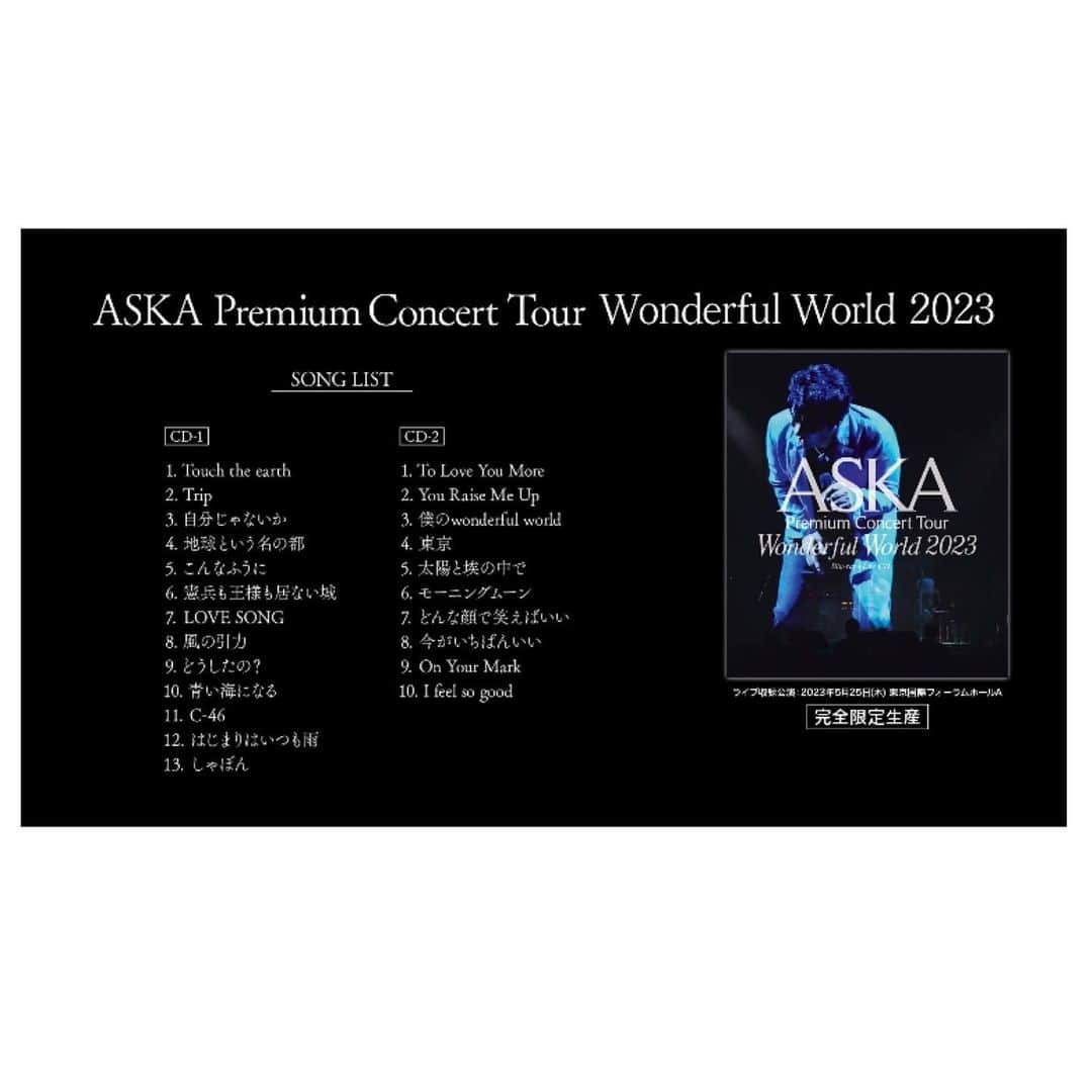 ASKAさんのインスタグラム写真 - (ASKAInstagram)「⁡ ASKAの最新ツアーを収録したライブ映像作品 『ASKA Premium Concert Tour Wonderful World 2023』 Blu-ray+Live CD 2023年9月27日にリリース!  ⁡ ⁡タイトル：『ASKA Premium Concert Tour -Wonderful World- 2023』 アーティスト：ASKA ゲストヴォーカル 宮﨑薫 / ASKAバンド 発売日：2023年9月27日(水)　 ライブ収録公演：2023年5月25日(木)東京国際フォーラム ホールA  ⁡ [商品形態] Blu-rayには、音源のみを収録したCD（2枚組）を付属 ① Blu-ray（Blu-ray+CD×2＋ストリーミング配信シリアルナンバー付き） 定価：10,000円（税別）  ② ストリーミング配信  ※2023年10月27日より配信予定（映像のみ）      定価：4,200円（税別）  ⁡ ⁡ ⁡ 完全限定生産のため、下記の期間受注申し込み受付を行います。 受注期間：2023年7月28日(金)17:30 ～ 2023年8月21日(月)23:00 全国CD店各店舗（タワーレコード / HMV / TSUTAYA / 山野楽器 / 玉光堂(イケヤ含む）/ バンダイレコード / We’s） ⁡ ⁡ 【収録内容】 [DISC 1 / Blu-ray] -Opening- 01 Touch the earth 02 Trip 03 自分じゃないか 04 地球という名の都 -TALK- 05 こんなふうに 06 憲兵も王様も居ない城 07 LOVE SONG -TALK- 08 風の引力 09 どうしたの? 10 青い海になる -TALK- 11 C-46 12 はじまりはいつも雨 13 しゃぼん -MEMBER紹介- 14 To Love You More / 宮﨑薫 15 You Raise Me Up 16 僕のwonderful world -TALK- 17 東京 18 太陽と埃の中で 19 モーニングムーン 20 どんな顔で笑えばいい 21 今がいちばんいい 22 On Your Mark -TALK- 23 I feel so good -Ending-     [DISC 2 / CD] 01 Touch the earth 02 Trip 03 自分じゃないか 04 地球という名の都 05 こんなふうに 06 憲兵も王様も居ない城 07 LOVE SONG 08 風の引力 09 どうしたの? 10 青い海になる 11 C-46 12 はじまりはいつも雨 13 しゃぼん   [DISC 3 / CD] 01 To Love You More / 宮﨑薫 02 You Raise Me Up 03 僕のwonderful world 04 東京 05 太陽と埃の中で 06 モーニングムーン 07 どんな顔で笑えばいい 08 今がいちばんいい 09 On Your Mark 10 I feel so good   #ASKA」8月6日 14時01分 - aska_official921