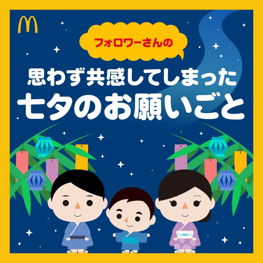 日本マクドナルド公式アカウントです。のインスタグラム：「これは叶ってほしい‼️と思った皆さんは❤️ 後で読み返したい皆さんは🔖でお気に入り登録を💫  7/7(金)にストーリーズで募集した、今年のお願いごと。 送っていただいた皆さん、ありがとうございました🥰  どうして今日、七夕の話をしているかというと、実は旧暦に合わせて8/7を七夕としている地域もあるからです🎋  ということで、思わず「わかるー！」と言いたくなるようなお願いごとや、ママ・パパたちの切実なお願いごとなど、皆さんからいただいた回答をご紹介していきます！  早速画像をスワイプしてチェック👉  いかがでしたか？ ママ・パパの皆さんからは、家族の健康を願う回答も多くいただきました🥰 いつもお子さんを優先しがちなママ・パパも、疲れた日や夏バテの日はマクドナルドに頼って、健康第一で過ごしてくださいね😉💪  🍔🥤🍔🥤🍔🥤🍔🥤🍔🥤🍔🥤🍔🥤🍔🥤🍔🥤🍔🥤  ハッピーセットや、子育て応援情報を中心に発信中♫ 子育て世代にうれしい投稿を、お届けしていきます🙌 いまのハッピーセットは、プロフィール▶︎ハイライトからチェック👀  🍔🥤🍔🥤🍔🥤🍔🥤🍔🥤🍔🥤🍔🥤🍔🥤🍔🥤🍔🥤  #マクドナルド #マック #マクド #ハッピーセット #子育てママ #子育てパパ #ママの味方 #パパの味方 #育児日記 #育児の悩み #子育て #育児あるある #子育てあるある #ハッピーセット子育てグラム #七夕」