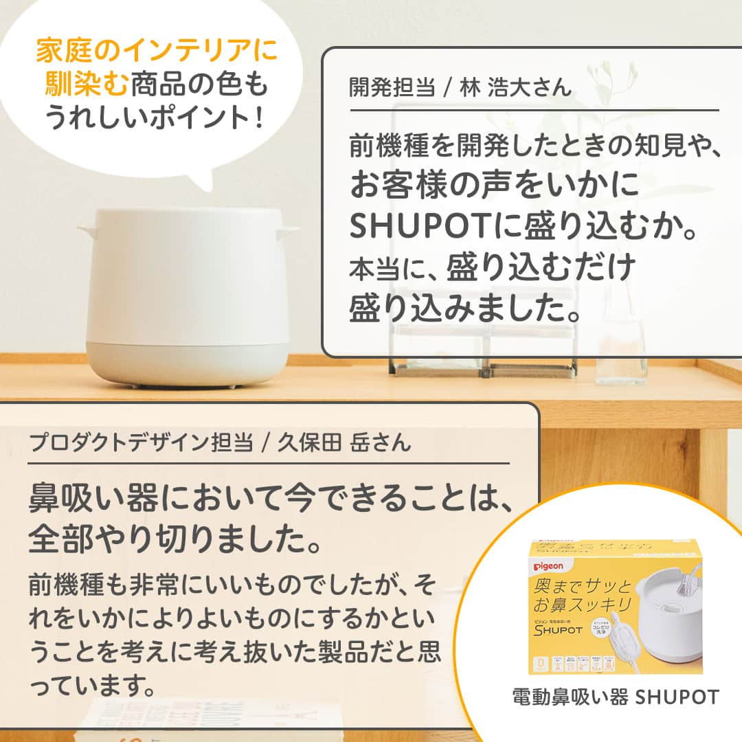 ピジョンさんのインスタグラム写真 - (ピジョンInstagram)「新商品Week🎉 本日8月7日（鼻の日）から新発売！👃 電動鼻吸い器 SHUPOT（シュポット）✨  開発担当者とデザイナーから商品へのこだわりや苦労したポイントなどなど、開発秘話をインタビューしました🎤  パッと見ただけでは分からない色んなこだわりや想いが詰まった商品ですので、電動鼻吸い器を検討中の方は是非ハイライトからインタビュー記事をご覧くださいね！  #電動鼻吸い器 #鼻水 #鼻水吸引 #鼻吸い器 #鼻水吸引器 #赤ちゃんのいる暮らし #赤ちゃんのいる生活 #ピジョン」8月7日 17時00分 - pigeon_official.jp